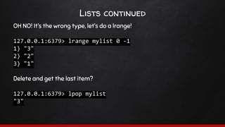 Lists continued
OH NO! It’s the wrong type, let’s do a lrange!
127.0.0.1:6379> lrange mylist 0 -1
1) "3"
2) "2"
3) "1"
Delete and get the last item?
127.0.0.1:6379> lpop mylist
"3"
 
