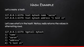 Hash Example
Let’s create a hash
127.0.0.1:6379> hset myhash name "aaron"
127.0.0.1:6379> hset myhash address "1 test st"
Let’s see what’s in the hash! Notice, redis returns the values in
alternating rows.
127.0.0.1:6379> hgetall myhash
1) "name"
2) "aaron"
3) "address"
4) "1 test st"
 