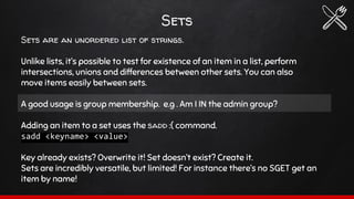 Sets
Sets are an unordered list of strings.
Unlike lists, it’s possible to test for existence of an item in a list, perform
intersections, unions and differences between other sets. You can also
move items easily between sets.
A good usage is group membership. e.g . Am I IN the admin group?
Adding an item to a set uses the sadd :( command.
sadd <keyname> <value>
Key already exists? Overwrite it! Set doesn’t exist? Create it.
Sets are incredibly versatile, but limited! For instance there’s no SGET get an
item by name!
 