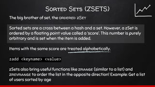 Sorted Sets (ZSETS)
The big brother of set, the ordered zSet
Sorted sets are a cross between a hash and a set. However, a zSet is
ordered by a floating point value called a ‘score’. This number is purely
arbitrary and is set when the item is added.
Items with the same score are treated alphabetically.
zadd <keyname> <value>
zSets also bring useful functions like zrange (similar to a list) and
zrevrange to order the list in the opposite direction! Example: Get a list
of users sorted by age
 