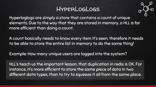 Hyperloglogs are simply a store that contains a count of unique
elements. Due to the way that they are stored in memory, a HLL is far
more efficient than doing a count.
A count basically needs to know every item it’s seen, therefore it needs
to be able to store the entire list in memory to do the same thing!
Example: How many unique users are logged into the system?
HLL’s teach us the important lesson, that duplication in redis is OK. For
instance, it’s more efficient to store the same piece of data in two
different data types, than to try to squeeze it all from the same place.
HyperLogLogs
 