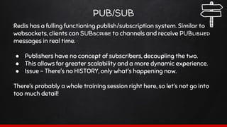 PUB/SUB
Redis has a fulling functioning publish/subscription system. Similar to
websockets, clients can SUBscribe to channels and receive PUBlished
messages in real time.
● Publishers have no concept of subscribers, decoupling the two.
● This allows for greater scalability and a more dynamic experience.
● Issue - There’s no HISTORY, only what’s happening now.
There’s probably a whole training session right here, so let’s not go into
too much detail!
 