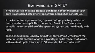 But when is it SAFE?
If the server kills the redis process, but doesn’t affect the kernel, your
data is considered safe after step number 3. Redis has done its job.
If the kernel is compromised, eg a power outage, you truly only have
data saved after step 5! That means that 3 out of the 5 steps are
actually the responsibility of the operating system and not directly with
redis.
To minimise disk i/o, Linux by default will only commit writes from the
buffer after 30 seconds or after a sync/fsync call is made. That means
with a catastrophic failure, up to 30 seconds of data can be lost!!
 