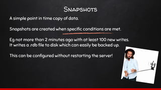 Snapshots
A simple point in time copy of data.
Snapshots are created when specific conditions are met.
Eg not more than 2 minutes ago with at least 100 new writes.
It writes a .rdb file to disk which can easily be backed up.
This can be configured without restarting the server!
 