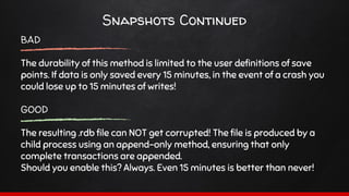 Snapshots Continued
BAD
The durability of this method is limited to the user definitions of save
points. If data is only saved every 15 minutes, in the event of a crash you
could lose up to 15 minutes of writes!
GOOD
The resulting .rdb file can NOT get corrupted! The file is produced by a
child process using an append-only method, ensuring that only
complete transactions are appended.
Should you enable this? Always. Even 15 minutes is better than never!
 