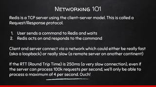 Networking 101
Redis is a TCP server using the client-server model. This is called a
Request/Response protocol.
1. User sends a command to Redis and waits
2. Redis acts on and responds to the command
Client and server connect via a network which could either be really fast
(aka a loopback) or really slow (a remote server on another continent)
If the RTT (Round Trip Time) is 250ms (a very slow connection), even if
the server can process 100k requests per second, we’ll only be able to
process a maximum of 4 per second. Ouch!
 