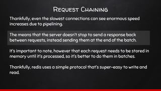 Request Chaining
Thankfully, even the slowest connections can see enormous speed
increases due to pipelining.
The means that the server doesn’t stop to send a response back
between requests, instead sending them at the end of the batch.
It’s important to note, however that each request needs to be stored in
memory until it’s processed, so it’s better to do them in batches.
Thankfully, redis uses a simple protocol that’s super-easy to write and
read.
 