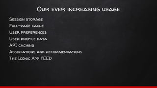 Our ever increasing usage
Session storage
Full-page cache
User preferences
User profile data
API caching
Associations and recommendations
The Iconic App FEED
 