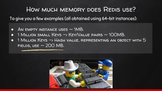 How much memory does Redis use?
To give you a few examples (all obtained using 64-bit instances):
● An empty instance uses ~ 1MB.
● 1 Million small Keys -> Key/Value pairs ~ 100MB.
● 1 Million Keys -> Hash value, representing an object with 5
fields, use ~ 200 MB.
 