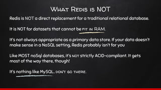 What Redis is NOT
Redis is NOT a direct replacement for a traditional relational database.
It is NOT for datasets that cannot be fit in RAM.
It’s not always appropriate as a primary data store. If your data doesn’t
make sense in a NoSQL setting, Redis probably isn’t for you
Like MOST noSql databases, it’s not strictly ACID-compliant. It gets
most of the way there, though!
It’s nothing like MySQL.. don’t go there.
 