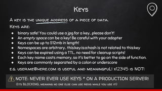 Keys
A key is the unique address of a piece of data.
Keys are:
● binary safe! You could use a jpg for a key.. please don’t!
● An empty space can be a key! Be careful with your adapter
● Keys can be up to 512mb in length!
● Namespaces are arbitrary.. this:key:is:a:hash is not related to this:key
● Keys can be expired using a TTL.. no need for cleanup scripts!
● Each key name costs memory, so it’s better to go on the side of function.
● Keys are commonly separated by a colon or underscore
e.g. user:me@here.com is useful and meaningfuL! x12345 is NOT!
NOTE: NEVER EVER USE KEYS * ON A PRODUCTION SERVER!
(It’s BLOCKING, meaning no one else can use redis while you use it!)
 