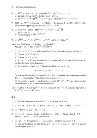 10 CORRIGÉS DES EXERCICES
6. (a)
3
√
125 = 5, car 53 = 125. (b) (243)1/5 = 3, car 35 = 243. (c) −2
(d) 3
√
0,008 = 0,2 car (0,2)3 = 0,008. (e) 9 (f) 1/4
(g) 16−2,25 = 16−9/4 =
4
√
16
−9
= 2−9 = 1/512 (h) (1/3−2)−2 = 1/34 = 1/81
7. 40 (1 + 𝑝/100)12 = 60 donne (1 + 𝑝/100)12 = 1,5 et donc 1 + 𝑝/100 = (1,5)1/12. En
résolvant par rapport à 𝑝, 𝑝 = 100 [(1,5)1/12 − 1] ≈ 3,44.
8. (a) 3𝑥𝑝 𝑦2𝑞𝑧4𝑟 (b) (𝑥 + 15)4/3−5/6 = (𝑥 + 15)1/2 =
√
𝑥 + 15
(c)
8𝑥2/3𝑦1/4𝑧−1/2
−2𝑥1/3𝑦5/2𝑧1/2
= −4𝑥1/3
𝑦−9/4
𝑧−1
9. (a) 𝑎
1
2
2
3
3
4
4
5 = 𝑎1/5 (b) 𝑎
1
2 + 2
3 + 3
4 + 4
5 = 𝑎163/60 (c) 9𝑎7/2 (d) 𝑎1/4
10. 𝑉 = (4/3)𝜋𝑟3 donc 𝑟3 = 3𝑉/4𝜋 et 𝑟 = (3𝑉/4𝜋)1/3.
Ainsi, 𝑆 = 4𝜋𝑟2 = 4𝜋 3𝑉/4𝜋
2/3
=
3
√
36𝜋 𝑉2/3.
11. (a) (2𝑥)2 = 22𝑥 = 2𝑥2
si et seulement si 2𝑥 = 𝑥2, ou si et seulement si 𝑥 = 0 ou 𝑥 = 2.
(b) Correct, car 𝑎𝑝−𝑞 = 𝑎𝑝/𝑎𝑞.
(c) Correct, car 𝑎−𝑝 = 1/𝑎𝑝.
(d) 51/𝑥 = 1/5𝑥 = 5−𝑥 si et seulement si 1/𝑥 = −𝑥 ou −𝑥2 = 1, de sorte qu’il n’y a pas de
nombre réel 𝑥 qui vérifie l’équation.
(e) En posant 𝑢 = 𝑎𝑥 et 𝑣 = 𝑎𝑦, l’équation se réduit à 𝑢𝑣 = 𝑢 + 𝑣 ou
0 = 𝑢𝑣 − 𝑢 − 𝑣 = (𝑢 − 1) (𝑣 − 1) − 1.
Ce n’est valable que dans des cas particuliers de 𝑢 et 𝑣 et donc dans des cas particuliers
de 𝑥 et 𝑦. En particulier, l’équation est fausse quand 𝑥 = 𝑦 = 1.
(f) En posant 𝑢 =
√
𝑥 et 𝑣 =
√
𝑦, l’équation se réduit à 2𝑢 × 2𝑣 = 2𝑢𝑣, qui est correct si et
seulement si 𝑢𝑣 = 𝑢 + 𝑣, comme en (e) ci-dessus.
12. 𝑥  4. (Si 𝑥  0, alors 32𝑥3/2  4𝑥3 si et seulement si 8𝑥3/2  𝑥3, ce qui est équivalent à
8  𝑥3/2 et donc 𝑥  82/3 = 4.)
2.6
1. (a), (b), (d), (f) et (h) sont vraies, (c), (e) et (g) ne sont pas vraies.
2. (a) 𝑥 ⩾ −8 (b) 𝑥  −9 (c) Tout 𝑥. (d) 𝑥 ⩽ 25/2 (e) 𝑥 ⩽ 19/7 (f) 𝑡  −17/12
3. (a) −41/6  𝑥 ⩽ 2/3 (b) 𝑥  −1/5
4. (a) 𝑥(𝑥 + 3)  0 pour 𝑥 dans ] − 3, 0[, donc ⇒. (b) 𝑥2  9 pour 𝑥 dans ] − 3, 3[,
donc ⇒. (c) ⇐ . (d) 𝑦2 ⩾ 0, donc ⇒.
5. (a) Oui. (b) Non, prenez 𝑥 = 1
2 , par exemple. (c) Non, pas pour 𝑥 ⩽ 0.
(d) Oui, car l’inégalité est équivalente à 𝑥2 − 2𝑥𝑦 + 𝑦2 ⩾ 0, ou (𝑥 − 𝑦)2 ⩾ 0, qui est
satisfaite pour tout 𝑥 et 𝑦.
 