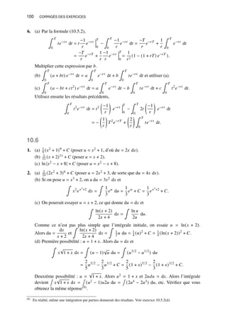 100 CORRIGÉS DES EXERCICES
6. (a) Par la formule (10.5.2),
∫ 𝑇
0
𝑡𝑒−𝑟𝑡
d𝑡 = 𝑡
−1
𝑟
𝑒−𝑟𝑡
𝑇
0
−
∫ 𝑇
0
−1
𝑟
𝑒−𝑟𝑡
d𝑡 =
−𝑇
𝑟
𝑒−𝑟𝑇
+
1
𝑟
∫ 𝑇
0
𝑒−𝑟𝑡
d𝑡
=
−𝑇
𝑟
𝑒−𝑟𝑇
+
1
𝑟
−1
𝑟
𝑒−𝑟𝑡
𝑇
0
=
1
𝑟2
(1 − (1 + 𝑟𝑇) 𝑒−𝑟𝑇
).
Multiplier cette expression par 𝑏.
(b)
∫ 𝑇
0
(𝑎 + 𝑏𝑡) 𝑒−𝑟𝑡
d𝑡 = 𝑎
∫ 𝑇
0
𝑒−𝑟𝑡
d𝑡 + 𝑏
∫ 𝑇
0
𝑡𝑒−𝑟𝑡
d𝑡 et utiliser (a).
(c)
∫ 𝑇
0
(𝑎 − 𝑏𝑡 + 𝑐𝑡2
) 𝑒−𝑟𝑡
d𝑡 = 𝑎
∫ 𝑇
0
𝑒−𝑟𝑡
d𝑡 − 𝑏
∫ 𝑇
0
𝑡𝑒−𝑟𝑡
d𝑡 + 𝑐
∫ 𝑇
0
𝑡2
𝑒−𝑟𝑡
d𝑡.
Utilisez ensuite les résultats précédents,
∫ 𝑇
0
𝑡2
𝑒−𝑟𝑡
d𝑡 = 𝑡2

−1
𝑟

𝑒−𝑟𝑡
𝑇
0
−
∫ 𝑇
0
2𝑡

−1
𝑟

𝑒−𝑟𝑡
d𝑡
= −

1
𝑟

𝑇2
𝑒−𝑟𝑇
+

2
𝑟
 ∫ 𝑇
0
𝑡𝑒−𝑟𝑡
d𝑡.
10.6
1. (a) 1
9 (𝑥2 + 1)9 + 𝐶 (poser 𝑢 = 𝑥2 + 1, d’où d𝑢 = 2𝑥 d𝑥).
(b) 1
11 (𝑥 + 2)11 + 𝐶 (poser 𝑢 = 𝑥 + 2).
(c) ln |𝑥2 − 𝑥 + 8| + 𝐶 (poser 𝑢 = 𝑥2 − 𝑥 + 8).
2. (a) 1
24 (2𝑥2 + 3)6 + 𝐶 (poser 𝑢 = 2𝑥2 + 3, de sorte que d𝑢 = 4𝑥 d𝑥).
(b) Si on pose 𝑢 = 𝑥3 + 2, on a d𝑢 = 3𝑥2 d𝑥 et
∫
𝑥2
𝑒𝑥3+2
d𝑥 =
∫
1
3
𝑒𝑢
d𝑢 =
1
3
𝑒𝑢
+ 𝐶 =
1
3
𝑒𝑥3+2
+ 𝐶.
(c) On pourrait essayer 𝑢 = 𝑥 + 2, ce qui donne d𝑢 = d𝑥 et
∫
ln(𝑥 + 2)
2𝑥 + 4
d𝑥 =
∫
ln 𝑢
2𝑢
d𝑢.
Comme ce n’est pas plus simple que l’intégrale initiale, on essaie 𝑢 = ln(𝑥 + 2).
Alors d𝑢 =
d𝑥
𝑥 + 2
et
∫
ln(𝑥 + 2)
2𝑥 + 4
d𝑥 =
∫
1
2 𝑢 d𝑢 = 1
4 (𝑢)2
+ 𝐶 = 1
4 (ln(𝑥 + 2))2
+ 𝐶.
(d) Première possibilité : 𝑢 = 1 + 𝑥. Alors d𝑢 = d𝑥 et
∫
𝑥
√
1 + 𝑥 d𝑥 =
∫
(𝑢 − 1)
√
𝑢 d𝑢 =
∫
(𝑢3/2
− 𝑢1/2
) d𝑢
=
2
5
𝑢5/2
−
2
3
𝑢3/2
+ 𝐶 =
2
5
(1 + 𝑥)5/2
−
2
3
(1 + 𝑥)3/2
+ 𝐶.
Deuxième possibilité : 𝑢 =
√
1 + 𝑥. Alors 𝑢2 = 1 + 𝑥 et 2𝑢𝑑𝑢 = d𝑥. Alors l’intégrale
devient
∫
𝑥
√
1 + 𝑥 d𝑥 =
∫
(𝑢2 − 1)𝑢2𝑢 d𝑢 =
∫
(2𝑢4 − 2𝑢3) d𝑢, etc. Vérifiez que vous
obtenez la même réponse(9).
(9) En réalité, même une intégration par parties donnerait des résultats. Voir exercice 10.5.2(d).
 