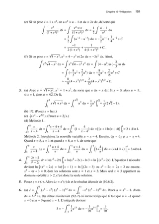 Chapitre 10 / Intégration 101
(e) Si on pose 𝑢 = 1 + 𝑥2, on a 𝑥2 = 𝑢 − 1 et d𝑢 = 2𝑥 d𝑥, de sorte que
∫
𝑥3
(1 + 𝑥2)3
d𝑥 =
∫
𝑥2 × 𝑥
(1 + 𝑥2)3
d𝑥 =
1
2
∫
𝑢 − 1
𝑢3
d𝑢
=
1
2
∫
(𝑢−2
− 𝑢−3
) d𝑢 = −
1
2
𝑢−1
+
1
4
𝑢−2
+ 𝐶
=
−1
2 (1 + 𝑥2)
+
1
4 (1 + 𝑥2)2
+ 𝐶.
(f) Si on pose 𝑢 =
√
4 − 𝑥3, 𝑢2 = 4 − 𝑥3 et 2𝑢 d𝑢 = −3𝑥2 d𝑥. Ainsi,
∫
𝑥5
p
4 − 𝑥3 d𝑥 =
∫
𝑥3
p
4 − 𝑥3 𝑥2
d𝑥 =
∫
(4 − 𝑢2
) 𝑢 (−
2
3
) 𝑢 d𝑢
=
∫
(−
8
3
𝑢2
+
2
3
𝑢4
) d𝑢 = −
8
9
𝑢3
+
2
15
𝑢5
+ 𝐶
= −
8
9
(4 − 𝑥3
)3/2
+
2
15
(4 − 𝑥3
)5/2
+ 𝐶.
3. (a) Avec 𝑢 =
√
1 + 𝑥2, 𝑢2 = 1 + 𝑥2, de sorte que 𝑢 d𝑢 = 𝑥 d𝑥. Si 𝑥 = 0, alors 𝑢 = 1;
si 𝑥 = 1, alors 𝑢 =
√
2. De là,
∫ 1
0
𝑥
p
1 + 𝑥2 d𝑥 =
∫ √
2
1
𝑢2
d𝑢 =
1
3
𝑢3
√
2
1
=
1
3
(2
√
2 − 1).
(b) 1/2. (Posez 𝑢 = ln 𝑥.)
(c) 1
2 (𝑒2 − 𝑒2/3). (Posez 𝑢 = 2/𝑥.)
(d) Méthode 1.
∫ 8
5
𝑥
𝑥 − 4
d𝑥 =
∫ 8
5
𝑥 − 4 + 4
𝑥 − 4
d𝑥 =
∫ 8
5
1 +
4
𝑥 − 4

d𝑥 = [(𝑥 + 4 ln(𝑥 − 4)]
8
5
= 3 + 4 ln 4.
Méthode 2. Introduisez la nouvelle variable 𝑢 = 𝑥 − 4. Ensuite, d𝑢 = d𝑥 et 𝑥 = 𝑢 + 4.
Quand 𝑥 = 5, 𝑢 = 1 et quand 𝑥 = 8, 𝑢 = 4, de sorte que
∫ 8
5
𝑥
𝑥 − 4
d𝑥 =
∫ 4
1
𝑢 + 4
𝑢
d𝑢 =
∫ 4
1
𝑢 + 4
𝑢
d𝑢 =
∫ 4
1

1+
4
𝑢

d𝑢 = (𝑢+4 ln 𝑢)
4
1
= 3+4 ln 4.
4.
∫ 𝑥
3
2𝑡 − 2
𝑡2 − 2𝑡
d𝑡 = ln(𝑡2
− 2𝑡)
𝑥
3
= ln(𝑥2
− 2𝑥) − ln 3 = ln 1
3 (𝑥2
− 2𝑥). L’équation à résoudre
devient ln 1
3 (𝑥2 − 2𝑥) = ln( 2
3 𝑥 − 1) = ln 1
3 (2𝑥 − 3) ou 𝑥2 − 2𝑥 = 2𝑥 − 3 ou encore,
𝑥2 − 4𝑥 + 3 = 0, dont les solutions sont 𝑥 = 1 et 𝑥 = 3. Mais seul 𝑥 = 3 appartient au
domaine spécifié 𝑥  2, c’est donc la seule solution.
5. Posez 𝑧 = 𝑥 (𝑡). Alors d𝑧 = 𝑥′(𝑡) d𝑡 et le résultat découle de (10.6.2).
6. (a) 𝐼 =
∫ 1
0
(𝑥4
− 𝑥9
) (𝑥5
− 1)12
d𝑥 =
∫ 1
0
−𝑥4
(𝑥5
− 1)13
d𝑥. Posez 𝑢 = 𝑥5 − 1. Alors
d𝑢 = 5𝑥4 d𝑥. On utilise maintenant (9.6.2) en même temps que le fait que 𝑢 = −1 quand
𝑥 = 0 et 𝑢 = 0 quand 𝑥 = 1. L’intégrale devient
𝐼 = −
∫ 0
−1
1
5
𝑢13
d𝑢 = −
1
70
𝑢14
0
−1
=
1
70
.
 