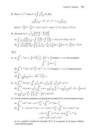Chapitre 10 / Intégration 103
8. Posez 𝑢 = 𝑥1/6. Alors 𝐼 = 6
∫
𝑢8
1 − 𝑢2
d𝑢. Puis
𝑢8
(−𝑢2 + 1)
= −𝑢6
− 𝑢4
− 𝑢2
− 1 +
1
(−𝑢2 + 1)
.
D’où 𝐼 = −
6
7
𝑥7/6
−
6
5
𝑥5/6
− 2𝑥1/2
− 6𝑥1/6
− 3 ln |1 − 𝑥1/6
| + 3 ln |1 + 𝑥1/6
| + 𝐶.
9. On trouve 𝑓 (𝑥) =
1
𝑎 − 𝑏

𝑎𝑐 + 𝑑
𝑥 − 𝑎
−
𝑏𝑐 + 𝑑
𝑥 − 𝑏

.
(a)
∫
𝑥 d𝑥
(𝑥 + 1) (𝑥 + 2)
=
∫
−1 d𝑥
𝑥 + 1
+
∫
2 d𝑥
𝑥 + 2
= − ln |𝑥 + 1| + 2 ln |𝑥 + 2| + 𝐶
(b)
∫
(1 − 2𝑥) d𝑥
(𝑥 + 3) (𝑥 − 5)
=
∫ 
−
7
8
1
𝑥 + 3
−
9
8
1
𝑥 − 5

d𝑥 =−
7
8
ln |𝑥 + 3| −
9
8
ln |𝑥 − 5| + 𝐶
10.7
1. (a)
∫ 𝑏
1
𝑥−3
d𝑥 = (−
1
2
𝑥−2
)
𝑏
1
=
1
2
−
1
2
𝑏−2
→
1
2
lorsque 𝑏 → +∞. Par conséquent,
∫ +∞
1
1
𝑥3
d𝑥 =
1
2
.
(b)
∫ 𝑏
1
𝑥−1/2
d𝑥 = 2𝑥1/2
𝑏
1
= 2𝑏1/2
− 2 → +∞ lorsque 𝑏 → +∞. L’intégrale diverge.
(c) 1
(d)
∫ 𝑎
0
𝑥
√
𝑎2 − 𝑥2
d𝑥 = −
p
𝑎2 − 𝑥2
𝑎
0
= 𝑎
2. (a)
∫ +∞
−∞
𝑓 (𝑥) d𝑥 =
∫ 𝑏
𝑎
1
𝑏 − 𝑎
d𝑥 =
1
𝑏 − 𝑎
𝑥
𝑏
𝑎
=
1
𝑏 − 𝑎
(𝑏 − 𝑎) = 1
(b)
∫ +∞
−∞
𝑥 𝑓 (𝑥) d𝑥 =
1
𝑏 − 𝑎
∫ 𝑏
𝑎
𝑥 d𝑥 =
1
2 (𝑏 − 𝑎)
𝑏
𝑎
𝑥2
=
1
2 (𝑏 − 𝑎)
(𝑏2
− 𝑎2
) =
1
2
(𝑎 + 𝑏)
(c)
1
3 (𝑏 − 𝑎)
𝑥3
𝑏
𝑎
=
1
3
𝑏3 − 𝑎3
𝑏 − 𝑎
=
1
3
(𝑎2
+ 𝑎𝑏 + 𝑏2
)
3. Avec des notations simplifiées et le résultat de l’exemple 10.7.1, on a les résultats suivants.
(a)
∫ +∞
0
𝑥𝜆𝑒−𝜆𝑥
d𝑥 = −𝑥𝑒−𝜆𝑥
+∞
0
+
∫ +∞
0
𝑒−𝜆𝑥
d𝑥 =
1
𝜆
(b)
∫ ∞
0
(𝑥 − 1/𝜆)2
𝜆𝑒−𝜆𝑥
d𝑥 = − (𝑥 − 1/𝜆)2
𝑒−𝜆𝑥
∞
0
+
∫ ∞
0
2 (𝑥 − 1/𝜆) 𝑒−𝜆𝑥
d𝑥
= 1/𝜆2
+ 2
∫ ∞
0
𝑥𝑒−𝜆𝑥
d𝑥 − (2/𝜆)
∫ ∞
0
𝑒−𝜆𝑥
d𝑥
= 1/𝜆2
+ 2/𝜆2
− 2/𝜆2
= 1/𝜆2
où on a exploité le résultat de l’exemple 10.7.1 et la question (a) de façon à déduire
l’avant-dernière égalité.
 