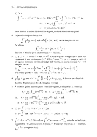 104 CORRIGÉS DES EXERCICES
(c) On a
∫ +∞
0
(𝑥 − 1/𝜆)3
𝜆𝑒−𝜆𝑥
d𝑥 = − (𝑥 − 1/𝜆)3
𝑒−𝜆𝑥
+∞
0
+
∫ +∞
0
3 (𝑥 − 1/𝜆)2
𝑒−𝜆𝑥
d𝑥
= −1/𝜆3
+ (3/𝜆)
∫ +∞
0
(𝑥 − 1/𝜆)2
𝜆𝑒−𝜆𝑥
d𝑥
= −1/𝜆3
+ (3/𝜆) (1/𝜆2
) = 2/𝜆3
où on a utilisé le résultat de la question (b) pour justifier l’avant-dernière égalité.
4. La première intégrale diverge, car
∫ 𝑏
0
𝑥
1 + 𝑥2
d𝑥 = 1
2 ln(1 + 𝑥2)
𝑏
0
= 1
2 ln(1 + 𝑏2) → +∞ lorsque 𝑏 → +∞.
Par ailleurs, ∫ 𝑏
−𝑏
𝑥
1 + 𝑥2
d𝑥 =
1
2
ln(1 + 𝑥2
)
𝑏
−𝑏
= 0
pour tout 𝑏, de sorte que la limite lorsque 𝑏 → +∞ est 0.
5. (a) 𝑓 ′(𝑥) = (1 − 3 ln 𝑥)/𝑥4 = 0 en 𝑥 = 𝑒1/3 et passe du positif au négatif en ce point. Par
conséquent, 𝑓 a un maximum en (𝑒1/3, 1/3𝑒). Comme 𝑓 (𝑥) → −∞ lorsque 𝑥 → 0+, il
n’y a pas de minimum. En utilisant la règle de l’Hospital, on trouve aussi que 𝑓 (𝑥) → 0
lorsque 𝑥 → +∞.
(b)
∫ 𝑏
𝑎
𝑥−3
ln 𝑥 d𝑥 = −
1
2
𝑥−2
ln 𝑥
𝑏
𝑎
+
∫ 𝑏
𝑎
1
2
𝑥−3
d𝑥 =

−
1
2
𝑥−2
ln 𝑥 −
1
4
𝑥−2
 𝑏
𝑎
.
Elle diverge quand 𝑏 = 1 et 𝑎 → 0. Mais
∫ ∞
1
𝑥−3 ln 𝑥 d𝑥 = 1/4.
6.
1
1 + 𝑥2
⩽
1
𝑥2
pour 𝑥 ⩾ 1 et
∫ 𝑏
1
d𝑥
𝑥2
= −
1
𝑥
𝑏
1
= 1 −
1
𝑏
−→
𝑏→+∞
1, de sorte que, d’après le
théorème de comparaison 10.7.1, l’intégrale converge.
7. À condition que les deux intégrales soient convergentes, l’intégrale est la somme de
𝐼1 = lim
𝜀→0+
∫ 3
−2+𝜀
1/
√
𝑥 + 2

d𝑥 et 𝐼2 = lim
𝜀→0+
∫ 3−𝜀
−2
1/
√
3 − 𝑥

d𝑥.
Ici, 𝐼1 = lim
𝜀→0+
2
√
𝑥 + 2
 3
−2+𝜀
= lim
𝜀→0+
2
√
5 − 2
√
𝜀

= 2
√
5
et 𝐼2 = lim
𝜀→0+
−2
√
3 − 𝑥
 3−𝜀
−2
= lim
𝜀→0+
−2
√
𝜀 + 2
√
5

= 2
√
5.
8. (a) 𝑧 =
∫ 𝜏
0
(1/𝜏)𝑒−𝑟𝑠
d𝑠 = (1 − 𝑒−𝑟 𝜏
)/𝑟𝜏
(b) 𝑧 =
∫ 𝜏
0
2 (𝜏 − 𝑠)𝜏−2
𝑒−𝑟𝑠
d𝑠 = (2/𝑟𝜏) [1 − (1/𝑟𝜏) (1 − 𝑒−𝑟 𝜏
)]
9.
∫
𝑥−2
d𝑥 = −𝑥−1
+𝐶. Si on calcule
∫ 1
−1
𝑥−2
d𝑥 comme −𝑥−1
1
−1
, on tombe sur la réponse
inacceptable −2. L’erreur provient de ce que 𝑥−2 diverge vers +∞ lorsque 𝑥 → 0 (en fait,
∫ 1
−1
𝑥−2
d𝑥 diverge vers +∞).
 