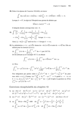 Chapitre 10 / Intégration 105
10. Grâce à la réponse de l’exercice 10.6.6(b), on trouve
∫ 1
ℎ
(ln 𝑥/
√
𝑥) d𝑥 = (2
√
𝑥 ln 𝑥 − 4
√
𝑥)
1
ℎ
= −4 − (2
√
ℎ ln ℎ − 4
√
ℎ) → −4.
Lorsque ℎ → 0+, la règle de l’Hospital nous permet de déduire que
√
ℎ ln ℎ = ln ℎ/ℎ−1/2
→ 0.
L’intégrale donnée converge donc vers −4.
11.
∫ 𝐴
1

𝑘
𝑥
−
𝑘2
1 + 𝑘𝑥

d𝑥 = 𝑘 ln

1
1/𝐴 + 𝑘

− 𝑘 ln
1
1 + 𝑘
→ 𝑘 ln
1
𝑘
− 𝑘 ln
1
1 + 𝑘
= ln

1 +
1
𝑘
𝑘
lorsque 𝐴 → +∞
Ainsi, 𝐼𝑘 = ln

1 + 1
𝑘
𝑘
tend vers ln 𝑒 = 1 lorsque 𝑘 → +∞.
12. La substitution 𝑢 = (𝑥 − 𝜇)/
√
2𝜎 donne d𝑢 = d𝑥/(𝜎
√
2) et ainsi d𝑥 = 𝜎
√
2 d𝑢. Elle est
utilisée pour les énoncés (a) à (c).
(a)
∫ +∞
−∞
𝑓 (𝑥) d𝑥 =
1
√
𝜋
∫ +∞
−∞
𝑒−𝑢2
d𝑢 = 1, par (10.7.9).
(b) En utilisant (a) et l’exemple 10.7.3, on obtient
∫ +∞
−∞
𝑥 𝑓 (𝑥) d𝑥 =
1
√
𝜋
∫ +∞
−∞
(𝜇 +
√
2𝜎𝑢)𝑒−𝑢2
d𝑢 = 𝜇.
(c) On a
∫ +∞
−∞
(𝑥 − 𝜇)2
𝑓 (𝑥) d𝑥 =
∫ +∞
−∞
2𝜎2
𝑢2 1
𝜎
√
2𝜋
𝑒−𝑢2
𝜎
√
2 d𝑢 = 𝜎2 2
√
𝜋
∫ +∞
−∞
𝑢2
𝑒−𝑢2
d𝑢.
Une intégration par parties mène à
∫ 𝑏
𝑎
𝑢2𝑒−𝑢2
d𝑢 = −1
2 𝑢𝑒−𝑢2
+
∫ 𝑏
𝑎
1
2 𝑒−𝑢2
d𝑢 pour
tous réels 𝑎 et 𝑏. Comme (𝑢𝑒−𝑢2
)
𝑏
𝑎
= 𝑏𝑒−𝑏2
− 𝑎𝑒−𝑎2
→ 0 quand 𝑎 → −∞ et
𝑏 → ∞, on a
∫ +∞
−∞
𝑢2𝑒−𝑢2
d𝑢 =
∫ +∞
−∞
1
2 𝑒−𝑢2
d𝑢 = 1
2
√
𝜋 d’après la question (a). D’où
∫ +∞
−∞
(𝑥 − 𝜇)2 𝑓 (𝑥) d𝑥 = 𝜎2.
Exercices récapitulatifs du chapitre 10
1. (a) −16𝑥 + 𝐶 (b) 55𝑥 + 𝐶 (c) 3𝑦 − 1
2 𝑦2 + 𝐶 (d) 1
2𝑟2 − 16
5 𝑟5/4 + 𝐶 (e) 1
9 𝑥9 + 𝐶
(f) 2
7 𝑥7/2 + 𝐶 (𝑥2√
𝑥 = 𝑥2 × 𝑥1/2 = 𝑥5/2) (g) −1
4 𝑝−4 + 𝐶 (h) 1
4 𝑥4 + 1
2 𝑥2 + 𝐶
2. (a) 𝑒2𝑥 + 𝐶 (b) 1
2 𝑥2 − 25
2 𝑒2𝑥/5 + 𝐶 (c) −1
3 𝑒−3𝑥 + 1
3 𝑒3𝑥 + 𝐶 (d) 2 ln |𝑥 + 5| + 𝐶
3. (a)
∫ 12
0
50 d𝑥 = 50𝑥
12
0
= 600 (b)
∫ 2
0
(𝑥 −
1
2
𝑥2
) d𝑥 = (
1
2
𝑥2
−
1
6
𝑥3
)
2
0
=
2
3
(c)
∫ 3
−3
(𝑢 + 1)2
d𝑢 =
1
3
(𝑢 + 1)3
3
−3
= 24 (d)
∫ 5
1
2
𝑧
d𝑧 = 2 ln 𝑧
5
1
= 2 ln 5
 