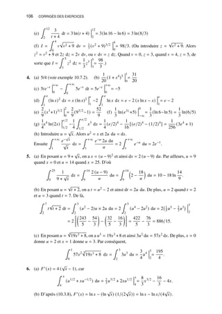 106 CORRIGÉS DES EXERCICES
(e)
∫ 12
2
3
𝑡 + 4
d𝑡 = 3 ln(𝑡 + 4)
12
2
= 3(ln 16 − ln 6) = 3 ln(8/3)
(f) 𝐼 =
∫ 4
0
𝑣
p
𝑣2 + 9 d𝑣 = 1
3 (𝑣2 + 9)3/2
4
0
= 98/3. (Ou introduire 𝑧 =
√
𝑣2 + 9. Alors
𝑧2 = 𝑣2 + 9 et 2𝑧 d𝑧 = 2𝑣 d𝑣, ou 𝑣 d𝑣 = 𝑧 d𝑧. Quand 𝑣 = 0, 𝑧 = 3, quand 𝑣 = 4, 𝑧 = 5, de
sorte que 𝐼 =
∫ 5
3
𝑧2
d𝑧 =
1
3
𝑧3
5
3
=
98
3
.)
4. (a) 5/4 (voir exemple 10.7.2). (b)
1
20
(1 + 𝑥4
)5
1
0
=
31
20
(c) 5𝑡𝑒−𝑡
+∞
0
−
∫ +∞
0
5𝑒−𝑡
d𝑡 = 5𝑒−𝑡
+∞
0
= −5
(d)
∫ 𝑒
1
(ln 𝑥)2
d𝑥 = 𝑥 (ln 𝑥)2
𝑒
1
−2
∫ 𝑒
1
ln 𝑥 d𝑥 = 𝑒 − 2 (𝑥 ln 𝑥 − 𝑥)
𝑒
1
= 𝑒 − 2
(e)
2
9
(𝑥3
+1)3/2
2
0
=
2
9
(93/2
−1) =
52
9
(f)
1
3
ln(𝑒3𝑧
+5)
0
−∞
=
1
3
(ln 6−ln 5) =
1
3
ln(6/5)
(g)
1
4
𝑥4
ln(2𝑥)
𝑒/2
1/2
−
1
4
∫ 𝑒/2
1/2
𝑥3
d𝑥 =
1
4
(𝑒/2)4
−
1
16
[(𝑒/2)4
− (1/2)4
] =
1
256
(3𝑒4
+ 1)
(h) Introduire 𝑢 =
√
𝑥. Alors 𝑢2 = 𝑥 et 2𝑢 d𝑢 = d𝑥.
Ensuite
∫ +∞
1
𝑒−
√
𝑥
√
𝑥
d𝑥 =
∫ +∞
1
𝑒−𝑢 2𝑢 d𝑢
𝑢
= 2
∫ +∞
1
𝑒−𝑢
d𝑢 = 2𝑒−1
.
5. (a) En posant 𝑢 = 9 +
√
𝑥, on a 𝑥 = (𝑢 − 9)2 et ainsi d𝑥 = 2 (𝑢 − 9) d𝑢. Par ailleurs, 𝑢 = 9
quand 𝑥 = 0 et 𝑢 = 14 quand 𝑥 = 25. D’où
∫ 25
0
1
9 +
√
𝑥
d𝑥 =
∫ 14
9
2 (𝑢 − 9)
𝑢
d𝑢 =
∫ 14
9

2 −
18
𝑢

d𝑢 = 10 − 18 ln
14
9
.
(b) En posant 𝑢 =
√
𝑡 + 2, on a 𝑡 = 𝑢2 − 2 et ainsi d𝑡 = 2𝑢 d𝑢. De plus, 𝑢 = 2 quand 𝑡 = 2
et 𝑢 = 3 quand 𝑡 = 7. De là,
∫ 7
2
𝑡
√
𝑡 + 2 d𝑡 =
∫ 3
2
(𝑢2
− 2)𝑢 × 2𝑢 d𝑢 = 2
∫ 3
2
(𝑢4
− 2𝑢2
) d𝑢 = 2 1
5 𝑢5 − 2
3 𝑢3
 3
2
= 2

243
5
−
54
3

−

32
5
−
16
3

=
422
5
−
76
3
= 886/15.
(c) En posant 𝑢 =
3
√
19𝑥3 + 8, on a 𝑢3 = 19𝑥3 +8 et ainsi 3𝑢2 d𝑢 = 57𝑥2 d𝑥. De plus, 𝑥 = 0
donne 𝑢 = 2 et 𝑥 = 1 donne 𝑢 = 3. Par conséquent,
∫ 1
0
57𝑥2 3
p
19𝑥3 + 8 d𝑥 =
∫ 3
2
3𝑢3
d𝑢 =
3
4
𝑢4
3
2
=
195
4
.
6. (a) 𝐹′(𝑥) = 4 (
√
𝑥 − 1), car
∫ 𝑥
4
(𝑢1/2
+ 𝑥𝑢−1/2
) d𝑢 = 2
3 𝑢3/2
+ 2𝑥𝑢1/2
𝑥
4
=
8
3
𝑥3/2
−
16
3
− 4𝑥.
(b) D’après (10.3.8), 𝐹′(𝑥) = ln 𝑥 − (ln
√
𝑥) (1/(2
√
𝑥)) = ln 𝑥 − ln 𝑥/(4
√
𝑥).
 