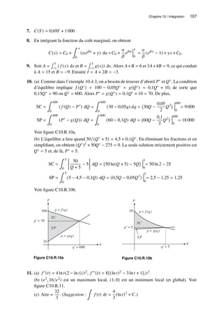 Chapitre 10 / Intégration 107
7. 𝐶(𝑌) = 0,69𝑌 + 1 000
8. En intégrant la fonction du coût marginal, on obtient
𝐶(𝑥) = 𝐶0 +
∫ 𝑥
0
(𝛼𝑒𝛽𝑢
+ 𝛾) d𝑢 = 𝐶0 +
𝛼
𝛽
𝑒𝛽𝑢
𝑥
0
=
𝛼
𝛽
(𝑒𝛽𝑥
− 1) + 𝛾𝑥 + 𝐶0.
9. Soit 𝐴 =
∫ 3
−1
( 𝑓 (𝑥) d𝑥 et 𝐵 =
∫ 3
−1
𝑔(𝑥)) d𝑥. Alors 𝐴+𝐵 = 6 et 3𝐴+4𝐵 = 9, ce qui conduit
à 𝐴 = 15 et 𝐵 = −9. Ensuite 𝐼 = 𝐴 + 2𝐵 = −3.
10. (a) Comme dans l’exemple 10.4.3, on a besoin de trouver d’abord 𝑃∗ et 𝑄∗. La condition
d’équilibre implique 𝑓 (𝑄∗) = 100 − 0,05𝑄∗ = 𝑔(𝑄∗) = 0,1𝑄∗ + 10, de sorte que
0,15𝑄∗ = 90 ou 𝑄∗ = 600. Alors 𝑃∗ = 𝑔(𝑄∗) = 0,1𝑄∗ + 10 = 70. De plus,
SC =
∫ 600
0
( 𝑓 (𝑄) − 𝑃∗
) d𝑄 =
∫ 600
0
(30 − 0,05𝑞) 𝑑𝑞 = 30𝑄 −
0,05
2
𝑄2 600
0
= 9 000
SP =
∫ 600
0
(𝑃∗
− 𝑔(𝑄)) d𝑄 =
∫ 600
0
(60 − 0,1𝑄) d𝑄 = 60𝑄 −
0,1
2
𝑄2 600
0
= 18 000
Voir figure C10.R.10a.
(b) L’équilibre a lieu quand 50/(𝑄∗ + 5) = 4,5 + 0,1𝑄∗. En éliminant les fractions et en
simplifiant, on obtient (𝑄∗)2 + 50𝑄∗ − 275 = 0. La seule solution strictement positive est
𝑄∗ = 5 et, de là, 𝑃∗ = 5.
SC =
∫ 5
0

50
𝑄 + 5
− 5

d𝑄 = [50 ln(𝑄 + 5) − 5𝑄]
5
0
= 50 ln 2 − 25
SP =
∫ 5
0
(5 − 4,5 − 0,1𝑄) d𝑄 = (0,5𝑄 − 0,05𝑄2
)
5
0
= 2,5 − 1,25 = 1,25
Voir figure C10.R.10b.
p
q
100
p*
= 70
10
q*
= 600
p = f (q)
SC
S P
p = g(q)
Figure C10.R.10a
p
q
10
SC
SP
p*
= 5
q*
= 5
p = f (q)
p = g(q)
Figure C10.R.10b
11. (a) 𝑓 ′(𝑡) = 4 ln 𝑡(2 − ln 𝑡)/𝑡2, 𝑓 ′′(𝑡) = 8[(ln 𝑡)2 − 3 ln 𝑡 + 1]/𝑡3.
(b) (𝑒2, 16/𝑒2) est un maximum local, (1, 0) est un minimum local (et global). Voir
figure C10.R.11.
(c) Aire =
32
3
. (Suggestion :
∫
𝑓 (𝑡) d𝑡 =
4
3
(ln 𝑡)3
+ 𝐶.)
 