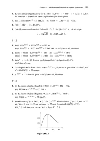 Chapitre 11 / Mathématiques financières et modèles dynamiques 109
6. Le taux annuel effectif dans le cas (ii) est (1 + 0,2/4)4 − 1 = 1,054 − 1 ≈ 0,2155  0,215,
de sorte que la proposition (i) est (légèrement) plus avantageuse.
7. (a) 12 000 × (1,04)15 ≈ 21 611,32. (b) 50 000 × (1,05)−5 ≈ 39 176,31.
8. 100 [(1,02)12 − 1] ≈ 26,82 %.
9. Soit 𝑖 le taux annuel nominal. Selon (11.1.2), 0,28 = (1 + 𝑖/4)4 − 1, de sorte que
𝑖 = 4 ( 4
p
1,28 − 1) ≈ 0,25 ou 25 %.
11.2
1. (a) 8 000𝑒0,05×5 = 8 000𝑒0,25 ≈ 10 272,20
(b) 8 000𝑒0,05𝑡 = 16 000 ou 𝑒0,05𝑡 = 2. Dès lors, 𝑡 = ln 2/0,05 ≈ 13,86 années.
2. (a) (i) 1 000 (1 + 0,05/12)120 ≈ 1 647 (ii) 1 000𝑒0,05×10 ≈ 1 649
(b) (i) 1 000 (1 + 0,05/12)600 ≈ 12 119 (ii) 1 000𝑒0,05×50 ≈ 12 182
3. (a) 𝑒0,1 − 1 ≈ 0,105, de sorte que le taux effectif est d’environ 10,5 %.
(b) Même réponse.
4. Si elle perd 90 % de sa valeur, alors 𝑒−0,1𝑡∗
= 1/10, de sorte que −0,1𝑡∗ = − ln 10, soit
𝑡∗ = (ln 10)/0,1 ≈ 23 années.
5. 𝑒−0,06𝑡∗
= 1/2, de sorte que 𝑡∗ = ln 2/0,06 ≈ 11,55 années.
11.3
1. (i) La valeur actuelle est égale à 350 000 × 1,08−10 ≈ 162 117,72.
(ii) 350 000 × 𝑒−0,08×10 ≈ 157 265,14.
2. (i) La valeur actuelle est égale à 50 000 × 1,0575−5 ≈ 37 806,64.
(ii) 50 000 × 𝑒−0,0575×5 ≈ 37 506,83.
3. (a) On trouve 𝑓 ′(𝑡) = 0,05 (𝑡 + 5) (35 − 𝑡) 𝑒−0,05𝑡 . Manifestement, 𝑓 ′(𝑡)  0 pour 𝑡  35
et 𝑓 ′(𝑡)  0 pour 𝑡  35, de sorte que 𝑡 = 35 rend 𝑓 maximale ( 𝑓 (35) ≈ 278).
(b) 𝑓 (𝑡) → 0 lorsque 𝑡 → +∞. Voir la figure C11.3.3.
y
100
200
t
30 60 90
Figure C11.3.3
 
