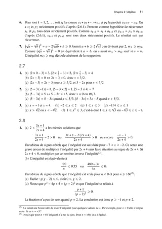 Chapitre 2 / Algèbre 11
6. Pour tout 𝑘 = 1, 2, . . ., soit 𝑠𝑘 la somme 𝑎1 +𝑎2 +· · ·+𝑎𝑘 et 𝑝𝑘 le produit 𝑎1 𝑎2 · · · 𝑎𝑘. On
a 𝑠2 et 𝑝2 strictement positifs d’après (2.6.1). Prenons comme hypothèse de récurrence
𝑠𝑘 et 𝑝𝑘 tous deux strictement positifs. Comme 𝑠𝑘+1 = 𝑠𝑘 + 𝑎𝑘+1 et 𝑝𝑘+1 = 𝑝𝑘 × 𝑎𝑘+1,
d’après (2.6.1), 𝑠𝑘+1 et 𝑝𝑘+1 sont tous deux strictement positifs. Le résultat suit par
récurrence.
7.
√
𝑎 −
√
𝑏
2
= 𝑎 − 2
√
𝑎𝑏 + 𝑏 ⩾ 0 fournit 𝑎 + 𝑏 ⩾ 2
√
𝑎𝑏 ; en divisant par 2, 𝑚𝐴 ⩾ 𝑚𝐺.
Comme
√
𝑎 −
√
𝑏
2
= 0 est équivalent à 𝑎 = 𝑏, on a aussi 𝑚𝐴  𝑚𝐺 sauf si 𝑎 = 𝑏.
L’inégalité 𝑚𝐺 ⩾ 𝑚𝐻 découle aisément de la suggestion.
2.7
1. (a) |2 × 0 − 3| = 3, |2 × 1
2 − 3| = 2, |2 × 7
2 − 3| = 4
(b) |2𝑥 − 3| = 0 ⇔ 2𝑥 − 3 = 0, donc 𝑥 = 3/2.
(c) |2𝑥 − 3| = 2𝑥 − 3 pour 𝑥 ⩾ 3/2, et 3 − 2𝑥 pour 𝑥  3/2
2. (a) |5 − 3 (−1)| = 8, |5 − 3 × 2| = 1, |5 − 3 × 4| = 7
(b) |5 − 3𝑥| = 5 ↔ 5 − 3𝑥 = ±5, donc 𝑥 = 0 ou 10/3.
(c) |5 − 3𝑥| = 5 − 3𝑥 quand 𝑥 ⩽ 5/3, |5 − 3𝑥| = 3𝑥 − 5 quand 𝑥  5/3.
3. (a) 𝑥 = −1 et 𝑥 = 4. (b) −2 ⩽ 𝑥 ⩽ 2 (c) 1 ⩽ 𝑥 ⩽ 3 (d) −1/4 ⩽ 𝑥 ⩽ 1
(e) 𝑥 
√
2 ou 𝑥  −
√
2. (f) 1 ⩽ 𝑥2 ⩽ 3, c’est-à-dire 1 ⩽ 𝑥 ⩽
√
3 ou −
√
3 ⩽ 𝑥 ⩽ −1.
2.8
1. (a) 2 
3𝑥 + 1
2𝑥 + 4
a les mêmes solutions que
3𝑥 + 1
2𝑥 + 4
− 2  0 ou
3𝑥 + 1 − 2 (2𝑥 + 4)
2𝑥 + 4
 0 ou encore
−𝑥 − 7
2𝑥 + 4
 0.
Un tableau de signes révèle que l’inégalité est satisfaite pour −7  𝑥  −2. Ce serait une
grave erreur de multiplier l’inégalité par 2𝑥 + 4 sans faire attention au signe de 2𝑥 + 4. Si
2𝑥 + 4  0, multiplier par ce nombre inverse l’inégalité(2).
(b) L’inégalité est équivalente à
120
𝑛
⩽ 0,75 ou
480 − 3𝑛
4𝑛
⩽ 0.
Un tableau de signes révèle que l’inégalité est vraie pour 𝑛  0 et pour 𝑛 ⩾ 160(3).
(c) Facile : 𝑔(𝑔 − 2) ⩽ 0, d’où 0 ⩽ 𝑔 ⩽ 2.
(d) Notez que 𝑝2 − 4𝑝 + 4 = (𝑝 − 2)2 et que l’inégalité se réduit à
𝑝 + 1
(𝑝 − 2)2
⩾ 0.
La fraction n’a pas de sens quand 𝑝 = 2. La conclusion est donc 𝑝 ⩾ −1 et 𝑝 ≠ 2.
(2) Ce serait une bonne idée de tester l’inégalité pour quelques valeurs de 𝑥. Par exemple, pour 𝑥 = 0 elle n’est pas
vraie. Et en 𝑥 = −5?
(3) Notez que pour 𝑛 = 0 l’inégalité n’a pas de sens. Pour 𝑛 = 160, on a l’égalité.
 