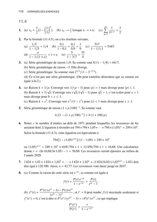 110 CORRIGÉS DES EXERCICES
11.4
1. (a) 𝑠𝑛 =
3
2
1 −

1
3
𝑛

(b) 𝑠𝑛 → 3
2 lorsque 𝑛 → +∞ (c)
∞
Õ
𝑛=1
1
3𝑛−1
=
3
2
.
2. Par la formule (11.4.5), on a les résultats suivants.
(a)
1/5
1 − 1/5
= 1/4 (b)
0,1
1 − 0,1
=
0,1
0,9
=
1
9
(c)
517
1 − 1/1,1
= 5 687
(d)
𝑎
1 − 1/(1 + 𝑎)
= 1 + 𝑎 (e)
5
1 − 3/7
=
35
4
3. (a) Série géométrique de raison 1/8. Sa somme vaut 8/(1 − 1/8) = 64/7.
(b) Série géométrique de raison −3. Elle diverge.
(c) Série géométrique. Sa somme vaut 21/3/(1 − 2−1/3).
(d) Ce n’est pas une série géométrique. (On peut toutefois démontrer que sa somme est
égale à ln 2.)
4. (a) Raison 𝑘 = 1/𝑝. Converge vers 1/(𝑝 − 1) pour |𝑝|  1 mais diverge pour |𝑝| ⩽ 1.
(b) Raison 𝑘 = 1/
√
𝑥. Converge vers 𝑥
√
𝑥/(
√
𝑥 − 1) pour
√
𝑥  1, c’est-à-dire pour 𝑥  1
mais diverge pour 0  𝑥 ⩽ 1.
(c) Raison 𝑘 = 𝑥2. Converge vers 𝑥2/(1 − 𝑥2) pour |𝑥|  1 mais diverge pour 𝑥 ⩾ 1.
5. Série géométrique de raison (1 + 𝑝/100)−1. Sa somme vaut
𝑏/[1 − (1 + 𝑝/100)−1
] = 𝑏 (1 + 100/𝑝).
6. Notez 𝑥 le nombre d’années au-delà de 1971 pendant lesquelles les ressources de fer
auraient duré. L’équation à résoudre est 794+794×1,05+· · ·+794× (1,05)𝑥 = 249×103.
Selon la formule (11.4.3), cette équation est équivalente à
794[1 − (1,05)𝑥+1
]/(1 − 1,05) = 249 × 103
ou (1,05)𝑥+1 = 249 × 103 × 0,05/794 + 1 = 12 450/794 + 1 ≈ 16,68. Une calculatrice
donne 𝑥 ≈ (ln 16,68/ln 1,05) − 1 ≈ 56,68. Les ressources seront épuisées au milieu de
l’année 2028.
7. 1 824 × 1,02 + 1 824 × 1,022 + · · · + 1 824 × 1,02𝑛 = (1 824/0,02) (1,02𝑛+1 − 1,02) doit
être égal à 128 300. Aussi, 𝑛 ≈ 43,77. Les ressources vont durer jusqu’en 2037.
8. (a) Comme la raison de cette série est 𝑒−𝑖𝑡 , sa somme est égale à
𝑓 (𝑡) =
𝑃(𝑡) 𝑒−𝑖𝑡
1 − 𝑒−𝑖𝑡
=
𝑃(𝑡)
𝑒𝑖𝑡 − 1
.
(b) 𝑓 ′(𝑡) =
𝑃′(𝑡) (𝑒𝑖𝑡 − 1) − 𝑃(𝑡)𝑟𝑒𝑖𝑡
(𝑒𝑖𝑡 − 1)2
, et 𝑡∗  0 peut rendre 𝑓 (𝑡) maximale seulement si
𝑓 ′(𝑡∗) = 0, c’est-à-dire si 𝑃′(𝑡∗) (𝑒𝑖𝑡∗
− 1) = 𝑟𝑃(𝑡∗) 𝑒𝑖𝑡∗
, ce qui implique
𝑃′(𝑡∗)
𝑃(𝑡∗)
=
𝑟
1 − 𝑒−𝑖𝑡∗ .
 