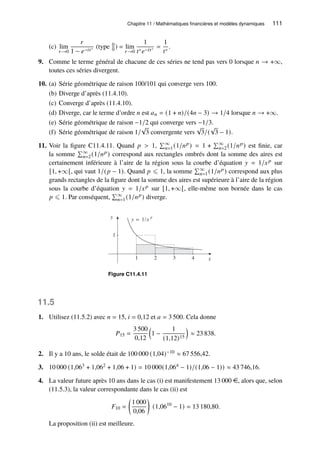Chapitre 11 / Mathématiques financières et modèles dynamiques 111
(c) lim
𝑟→0
𝑟
1 − 𝑒−𝑖𝑡∗ (type 0
0 ) = lim
𝑟→0
1
𝑡∗𝑒−𝑖𝑡∗ =
1
𝑡∗
.
9. Comme le terme général de chacune de ces séries ne tend pas vers 0 lorsque 𝑛 → +∞,
toutes ces séries divergent.
10. (a) Série géométrique de raison 100/101 qui converge vers 100.
(b) Diverge d’après (11.4.10).
(c) Converge d’après (11.4.10).
(d) Diverge, car le terme d’ordre 𝑛 est 𝑎𝑛 = (1 + 𝑛)/(4𝑛 − 3) → 1/4 lorsque 𝑛 → +∞.
(e) Série géométrique de raison −1/2 qui converge vers −1/3.
(f) Série géométrique de raison 1/
√
3 convergente vers
√
3/(
√
3 − 1).
11. Voir la figure C11.4.11. Quand 𝑝  1,
Í∞
𝑛=1(1/𝑛𝑝) = 1 +
Í∞
𝑛=2(1/𝑛𝑝) est finie, car
la somme
Í∞
𝑛=2(1/𝑛𝑝) correspond aux rectangles ombrés dont la somme des aires est
certainement inférieure à l’aire de la région sous la courbe d’équation 𝑦 = 1/𝑥𝑝 sur
[1, +∞[, qui vaut 1/(𝑝 − 1). Quand 𝑝 ⩽ 1, la somme
Í∞
𝑛=1(1/𝑛𝑝) correspond aux plus
grands rectangles de la figure dont la somme des aires est supérieure à l’aire de la région
sous la courbe d’équation 𝑦 = 1/𝑥𝑝 sur [1, +∞[, elle-même non bornée dans le cas
𝑝 ⩽ 1. Par conséquent,
Í∞
𝑛=1(1/𝑛𝑝) diverge.
y
1
x
1 2 3 4
y = 1/x p
Figure C11.4.11
11.5
1. Utilisez (11.5.2) avec 𝑛 = 15, 𝑖 = 0,12 et 𝑎 = 3 500. Cela donne
𝑃15 =
3 500
0,12

1 −
1
(1,12)15

≈ 23 838.
2. Il y a 10 ans, le solde était de 100 000 (1,04)−10 ≈ 67 556,42.
3. 10 000 (1,063 + 1,062 + 1,06 + 1) = 10 000(1,064 − 1)/(1,06 − 1)) ≈ 43 746,16.
4. La valeur future après 10 ans dans le cas (i) est manifestement 13 000 e, alors que, selon
(11.5.3), la valeur correspondante dans le cas (ii) est
𝐹10 =

1 000
0,06

(1,0610
− 1) = 13 180,80.
La proposition (ii) est meilleure.
 