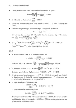 112 CORRIGÉS DES EXERCICES
5. L’offre (i) est meilleure, car la valeur actuelle de l’offre (ii) est égale à
4 600 +
4 600
0,06

1 −
1
(1,06)4

≈ 20 539.
6. En utilisant (11.5.4), on obtient
1 500
0,08
= 18 750.
7. Si 𝑎 désigne le plus grand montant, alors, selon la formule (11.5.4), 𝑎/𝑖 = 𝐾, de sorte que
𝑎 = 𝑖𝐾.
8. C’est une série géométrique qui commence par 𝑎 = 𝐷/(1 + 𝑖) et de raison
𝑘 = (1 + 𝑔)/(1 + 𝑖).
Elle converge si et seulement si 𝑘  1, c’est-à-dire si et seulement si 𝑔  𝑖. La somme
vaut
𝑎
1 − 𝑘
=
𝐷/(1 + 𝑖)
1 − (1 + 𝑔)/(1 + 𝑖)
=
𝐷
𝑖 − 𝑔
.
9. 𝑉0 =
∫ 15
0
500𝑒−0,06𝑡
d𝑡 = 500

−1
0,06

𝑒−0,06𝑡 15
0
=

500
0,06


1 − 𝑒−0,9

≈ 4945,25
𝑉15 = 𝑒0,06×15𝑉0 = 𝑒0,9𝑉0 ≈ 2,4 596 × 4945,25 ≈ 12 163,3
11.6
1. (a) Selon la formule (11.6.2), les paiements annuels sont
𝑎 = 0,07 ×
80 000
(1 − (1,07)−10)
≈ 11 390,20.
(b) Selon (11.6.2), on trouve 𝑎 =

0,07
12

×
80 000
[1 − (1 + 0,07/12)−120]
≈ 928,87.
2. En utilisant la formule (11.5.3), on trouve

8 000
0,07

[1,076
− 1] ≈ 57 226,33.
Quatre ans après le dernier dépôt, vous avez 57 226,33 × 1,074 ≈ 75 012,05.
3. En intérêt composé annuellement, on a𝑖 = 31/20−1 ≈ 0,0565, de sorte que le taux d’intérêt
est d’environ 5,65 %. En intérêt composé instantanément, on a 𝑒20𝑖 = 3, de sorte que
𝑖 = ln 3/20 ≈ 0,0549, et le taux est d’environ 5,49 %.
4. La valeur actuelle de l’échéancier (ii) est
120 000 × 1,115
0,115
[1 − (1,115)−8
] ≈ 676 444.
La valeur actuelle de l’échéancier (iii) est
220 000 +
70 000
0,115
[1 − (1,115)−12
] ≈ 663 841.
Donc (iii) est meilleur marché. Si le taux d’intérêt passe à 12,5 %, les valeurs actuelles
des échéanciers (ii) et (iii) sont égales à 659 076 et 643 743, respectivement, de sorte que
(iii) est aussi le meilleur placement.
 