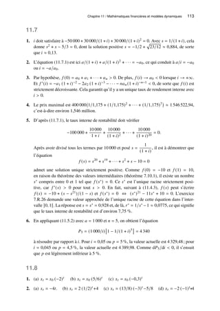 Chapitre 11 / Mathématiques financières et modèles dynamiques 113
11.7
1. 𝑖 doit satisfaire à −50 000 + 30 000/(1 + 𝑖) + 30 000/(1 + 𝑖)2 = 0. Avec 𝑠 = 1/(1 + 𝑖), cela
donne 𝑠2 + 𝑠 − 5/3 = 0, dont la solution positive 𝑠 = −1/2 +
p
23/12 ≈ 0,884, de sorte
que 𝑖 ≈ 0,13.
2. L’équation (11.7.1) est ici 𝑎/(1 + 𝑖) + 𝑎/(1 + 𝑖)2 + · · · = −𝑎0, ce qui conduit à 𝑎/𝑖 = −𝑎0
ou 𝑖 = −𝑎/𝑎0.
3. Par hypothèse, 𝑓 (0) = 𝑎0 + 𝑎1 + · · · + 𝑎𝑛  0. De plus, 𝑓 (𝑖) → 𝑎0  0 lorsque 𝑖 → +∞.
Et 𝑓 ′(𝑖) = −𝑎1 (1 + 𝑖)−2 − 2𝑎2 (1 + 𝑖)−3 − · · · − 𝑛𝑎𝑛(1 + 𝑖)−𝑛−1  0, de sorte que 𝑓 (𝑖) est
strictement décroissante. Cela garantit qu’il y a un unique taux de rendement interne avec
𝑖  0.
4. Le prix maximal est 400 000 1/1,175 + (1/1,175)2 + · · · + (1/1,175)7

≈ 1 546 522,94,
c’est-à-dire environ 1,546 million.
5. D’après (11.7.1), le taux interne de rentabilité doit vérifier
−100 000 +
10 000
1 + 𝑖
+
10 000
(1 + 𝑖)2
+ · · · +
10 000
(1 + 𝑖)20
= 0.
Après avoir divisé tous les termes par 10 000 et posé 𝑠 =
1
(1 + 𝑖)
, il est à démontrer que
l’équation
𝑓 (𝑠) = 𝑠20
+ 𝑠19
+ · · · + 𝑠2
+ 𝑠 − 10 = 0
admet une solution unique strictement positive. Comme 𝑓 (0) = −10 et 𝑓 (1) = 10,
en raison du théorème des valeurs intermédiaires (théorème 7.10.1), il existe un nombre
𝑠∗ compris entre 0 et 1 tel que 𝑓 (𝑠∗) = 0. Ce 𝑠∗ est l’unique racine strictement posi-
tive, car 𝑓 ′(𝑠)  0 pour tout 𝑠  0. En fait, suivant à (11.4.3), 𝑓 (𝑠) peut s’écrire
𝑓 (𝑠) = −10 + (𝑠 − 𝑠21)/(1 − 𝑠) et 𝑓 (𝑠∗) = 0 ⇔ (𝑠∗)21 − 11𝑠∗ + 10 = 0. L’exercice
7.R.26 demande une valeur approchée de l’unique racine de cette équation dans l’inter-
valle ]0, 1[. La réponse est 𝑠 = 𝑠∗ = 0,928 et, de là, 𝑟∗ = 1/𝑠∗ −1 ≈ 0,0775, ce qui signifie
que le taux interne de rentabilité est d’environ 7,75 %.
6. En appliquant (11.5.2) avec 𝑎 = 1 000 et 𝑛 = 5, on obtient l’équation
𝑃5 = (1 000/𝑖)

1 − 1/(1 + 𝑖)5

= 4 340
à résoudre par rapport à 𝑖. Pour 𝑖 = 0,05 ou 𝑝 = 5 %, la valeur actuelle est 4 329,48; pour
𝑖 = 0,045 ou 𝑝 = 4,5 %, la valeur actuelle est 4 389,98. Comme d𝑃5/d𝑖  0, il s’ensuit
que 𝑝 est légèrement inférieur à 5 %.
11.8
1. (a) 𝑥𝑡 = 𝑥0 (−2)𝑡 (b) 𝑥𝑡 = 𝑥0 (5/6)𝑡 (c) 𝑥𝑡 = 𝑥0 (−0,3)𝑡
2. (a) 𝑥𝑡 = −4𝑡. (b) 𝑥𝑡 = 2 (1/2)𝑡 +4 (c) 𝑥𝑡 = (13/8) (−3)𝑡 −5/8 (d) 𝑥𝑡 = −2 (−1)𝑡+4
 
