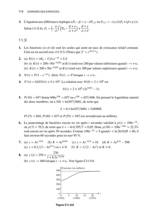 114 CORRIGÉS DES EXERCICES
3. L’équation aux différences implique 𝛼𝑃𝑡 −𝛽 = 𝛾−𝛿𝑃𝑡+1 ou 𝑃𝑡+1 = −(𝛼/𝛿)𝑃𝑡 +(𝛽+𝛾)/𝛿.
Selon (11.8.4), 𝑃𝑡 =

−
𝛼
𝛿
𝑡 
𝑃0 −
𝛽 + 𝛾
𝛼 + 𝛿

+
𝛽 + 𝛾
𝛼 + 𝛿
.
11.9
1. Les fonctions (c) et (d) sont les seules qui aient un taux de croissance relatif constant.
Cela est en accord avec (11.9.3) (Notez que 2𝑡 = 𝑒(ln 2) 𝑡 ).
2. (a) 𝐾(𝑡) = (𝐾0 − 𝐼/𝛿) 𝑒−𝛿𝑡 + 𝐼/𝛿
(b) (i) 𝐾(𝑡) = 200−50𝑒−0,05𝑡 et 𝐾(𝑡) tend vers 200 par valeurs inférieures quand 𝑡 → +∞.
(ii) 𝐾(𝑡) = 200 + 50𝑒−0,05𝑡 et 𝐾(𝑡) tend vers 200 par valeurs supérieures quand 𝑡 → +∞.
3. 𝑁(𝑡) = 𝑃(1 − 𝑒−𝑘𝑡 ). Alors 𝑁(𝑡) → 𝑃 lorsque 𝑡 → +∞.
4. 𝑁′(𝑡) = 0,02𝑁(𝑡) + 4 × 104. La solution avec 𝑁(0) = 2 × 106 est
𝑁(𝑡) = 2 × 106
(2𝑒0,02𝑡
− 1).
5. 𝑃(10) = 657 donne 606𝑒10𝑘 = 657 ou 𝑒10𝑘 = 657/606. En prenant le logarithme naturel
des deux membres, on a 10𝑘 = ln(657/606), de sorte que
𝑘 = 0,1 ln(657/606) ≈ 0,00808.
𝑃(15) ≈ 684, 𝑃(40) ≈ 837 et 𝑃(55) ≈ 945 (en arrondissant au million).
6. Le pourcentage de bactéries encore en vie après 𝑡 secondes satisfait à 𝑝(𝑡) = 100𝑒−𝛿𝑡 ,
où 𝑝(7) = 70,5, de sorte que 𝛿 = − ln 0,705/7 ≈ 0,05. Donc 𝑝(30) = 100𝑒−30𝛿 ≈ 22,3%
sont encore en vie après 30 secondes. Comme 100𝑒−𝛿𝑡 = 5 quand 𝑡 ≈ ln 20/0,05 ≈ 60, il
faut environ 60 secondes pour en tuer 95 %.
7. (a) 𝑥 = 𝐴𝑒−0,5𝑡 (b) 𝐾 = 𝐴𝑒0,02𝑡 (c) 𝑥 = 𝐴𝑒−0,5𝑡 + 10 (d) 𝐾 = 𝐴𝑒0,2𝑡 − 500
(e) 𝑥 = 0,1/(3 − 𝐴𝑒0,1𝑡 ) et 𝑥 ≡ 0. (f) 𝐾 = 1/(2 − 𝐴𝑒𝑡 ) et 𝐾 ≡ 0.
8. (a) 𝑦 (𝑡) = 250 +
230
1 + 8,2𝑒−0,34𝑡
(b) 𝑦 (𝑡) → 480 lorsque 𝑡 → +∞. Voir figure C11.9.8.
100
200
300
400
500
t
5 10 15 20
Tracteurs (en milliers)
(1950) (1960) (1970)
0
0
Figure C11.9.8
 