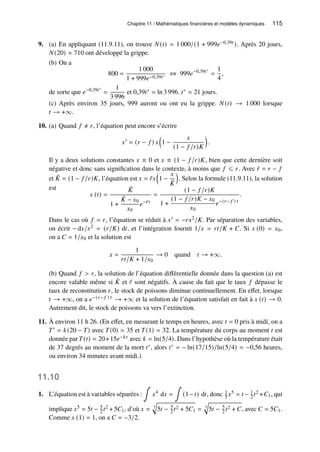 Chapitre 11 / Mathématiques financières et modèles dynamiques 115
9. (a) En appliquant (11.9.11), on trouve 𝑁(𝑡) = 1 000/(1 + 999𝑒−0,39𝑡 ). Après 20 jours,
𝑁(20) ≈ 710 ont développé la grippe.
(b) On a
800 =
1 000
1 + 999𝑒−0,39𝑡∗ ⇔ 999𝑒−0,39𝑡∗
=
1
4
,
de sorte que 𝑒−0,39𝑡∗
=
1
3 996
et 0,39𝑡∗ = ln 3 996. 𝑡∗ ≈ 21 jours.
(c) Après environ 35 jours, 999 auront ou ont eu la grippe. 𝑁(𝑡) → 1 000 lorsque
𝑡 → +∞.
10. (a) Quand 𝑓 ≠ 𝑟, l’équation peut encore s’écrire
𝑥′
= (𝑟 − 𝑓 ) 𝑥

1 −
𝑥
(1 − 𝑓 /𝑟)𝐾

.
Il y a deux solutions constantes 𝑥 ≡ 0 et 𝑥 ≡ (1 − 𝑓 /𝑟)𝐾, bien que cette dernière soit
négative et donc sans signification dans le contexte, à moins que 𝑓 ⩽ 𝑟. Avec ¯
𝑟 = 𝑟 − 𝑓
et ¯
𝐾 = (1 − 𝑓 /𝑟)𝐾, l’équation est 𝑥 = ¯
𝑟𝑥

1 −
𝑥
¯
𝐾

. Selon la formule (11.9.11), la solution
est
𝑥 (𝑡) =
¯
𝐾
1 +
¯
𝐾 − 𝑥0
𝑥0
𝑒−¯
𝑟𝑡
=
(1 − 𝑓 /𝑟)𝐾
1 +
(1 − 𝑓 /𝑟)𝐾 − 𝑥0
𝑥0
𝑒−(𝑟− 𝑓 ) 𝑡
.
Dans le cas où 𝑓 = 𝑟, l’équation se réduit à 𝑥′ = −𝑟𝑥2/𝐾. Par séparation des variables,
on écrit − d𝑥/𝑥2 = (𝑟/𝐾) d𝑡, et l’intégration fournit 1/𝑥 = 𝑟𝑡/𝐾 + 𝐶. Si 𝑥 (0) = 𝑥0,
on a 𝐶 = 1/𝑥0 et la solution est
𝑥 =
1
𝑟𝑡/𝐾 + 1/𝑥0
→ 0 quand 𝑡 → +∞.
(b) Quand 𝑓  𝑟, la solution de l’équation différentielle donnée dans la question (a) est
encore valable même si ¯
𝐾 et ¯
𝑟 sont négatifs. À cause du fait que le taux 𝑓 dépasse le
taux de reconstitution 𝑟, le stock de poissons diminue continuellement. En effet, lorsque
𝑡 → +∞, on a 𝑒−(𝑟− 𝑓 ) 𝑡 → +∞ et la solution de l’équation satisfait en fait à 𝑥 (𝑡) → 0.
Autrement dit, le stock de poissons va vers l’extinction.
11. À environ 11 h 26. (En effet, en mesurant le temps en heures, avec 𝑡 = 0 pris à midi, on a
𝑇′ = 𝑘(20 − 𝑇) avec 𝑇(0) = 35 et 𝑇(1) = 32. La température du corps au moment 𝑡 est
donnée par 𝑇(𝑡) = 20+15𝑒−𝑘𝑡 avec 𝑘 = ln(5/4). Dans l’hypothèse où la température était
de 37 degrés au moment de la mort 𝑡∗, alors 𝑡∗ = − ln(17/15)/ln(5/4) ≈ −0,56 heures,
ou environ 34 minutes avant midi.)
11.10
1. L’équation est à variables séparées :
∫
𝑥4
d𝑥 =
∫
(1−𝑡) d𝑡, donc 1
5 𝑥5 = 𝑡 − 1
2 𝑡2 +𝐶1, qui
implique 𝑥5 = 5𝑡 − 5
2 𝑡2 + 5𝐶1, d’où 𝑥 = 5
q
5𝑡 − 5
2 𝑡2 + 5𝐶1 = 5
q
5𝑡 − 5
2 𝑡2 + 𝐶, avec 𝐶 = 5𝐶1.
Comme 𝑥 (1) = 1, on a 𝐶 = −3/2.
 