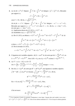 116 CORRIGÉS DES EXERCICES
2. (a) d𝑥/d𝑡 = 𝑒2𝑡 /𝑥2. Séparer :
∫
𝑥2
d𝑥 =
∫
𝑒2𝑡
d𝑡. Intégrer : 1
3 𝑥3 = 1
2 𝑒2𝑡 + 𝐶1. Résoudre
par rapport à 𝑥,
𝑥3
=
3
2
𝑒2𝑡
+ 3𝐶1 =
3
2
𝑒2𝑡
+ 𝐶,
avec 𝐶 = 3𝐶1. De là, 𝑥 = 3
q
3
2 𝑒2𝑡 + 𝐶(13).
(b) d𝑥/d𝑡 = 𝑒−𝑡 𝑒𝑥. Séparer :
∫
𝑒−𝑥
d𝑥 =
∫
𝑒−𝑡
d𝑡. Intégrer : −𝑒−𝑥 = −𝑒−𝑡 + 𝐶1.
Résoudre par rapport à 𝑥 : 𝑒−𝑥 = 𝑒−𝑡 + 𝐶, avec 𝐶 = −𝐶1. De là, −𝑥 = ln(𝑒−𝑡 + 𝐶),
de sorte que 𝑥 = − ln(𝑒−𝑡 + 𝐶).
(c) Application directe de (11.10.3) 𝑥 = 𝐶𝑒3𝑡 − 6.
(d) Semblable à (a), 𝑥 = 7
p
(1 + 𝑡)7 + 𝐶.
(e) De (11.10.5), on obtient 𝑥 = 𝐶𝑒2𝑡
+ 𝑒2𝑡
∫
(−𝑡) 𝑒−2𝑡
d𝑡 = 𝐶𝑒2𝑡
− 𝑒2𝑡
∫
𝑡𝑒−2𝑡
d𝑡. Ici
∫
𝑡𝑒−2𝑡
d𝑡 = 𝑡(−1
2 ) 𝑒−2𝑡
+ 1
2
∫
𝑒−2𝑡
d𝑡 = (−1
2 𝑡 − 1
4 ) 𝑒−2𝑡
et donc 𝑥 = 𝐶𝑒2𝑡 − 𝑒2𝑡 (−1
2 𝑡 − 1
4 ) 𝑒−2𝑡 = 𝐶𝑒2𝑡 + 1
2 𝑡 + 1
4 .
(f) Par la formule (11.10.5),
𝑥 = 𝐶𝑒−3𝑡
+ 𝑒−3𝑡
∫
𝑒3𝑡
𝑡𝑒𝑡2−3𝑡
d𝑡 = 𝐶𝑒−3𝑡
+ 𝑒−3𝑡
∫
𝑡𝑒𝑡2
d𝑡 = 𝐶𝑒−3𝑡
+ 1
2 𝑒𝑡2−3𝑡
.
3. L’équation est à variables séparées : d𝑘/𝑘 = 𝑠𝛼𝑒𝛽𝑡 d𝑡, de sorte que ln 𝑘 =
𝑠𝛼
𝛽
𝑒𝛽𝑡
+ 𝐶1 ou
𝑘 = 𝑒
𝑠𝛼
𝛽 𝑒𝛽𝑡
𝑒𝐶1 = 𝐶𝑒
𝑠𝛼
𝛽 𝑒𝛽𝑡
. Avec 𝑘(0) = 𝑘0, on a 𝑘0 = 𝐶𝑒
𝑠𝛼
𝛽 et donc 𝑘 = 𝑘0𝑒
𝑠𝛼
𝛽 (𝑒𝛽𝑡 −1)
.
4. (a) 𝑌′ = 𝛼 (𝑎 − 1)𝑌 + 𝛼 (𝑏 + ¯
𝐼)
(b) 𝑌 =

𝑌0 −
𝑏 + ¯
𝐼
1 − 𝑎

𝑒−𝛼 (1−𝑎) 𝑡
+
𝑏 + ¯
𝐼
1 − 𝑎
→
𝑏 + ¯
𝐼
1 − 𝑎
lorsque 𝑡 → +∞.
5. De (iii), 𝐿 = 𝐿0𝑒𝛽𝑡 , de sorte que 𝐾′ = 𝛾𝐾𝛼𝐿0𝑒𝛽𝑡 , une équation à variables séparées.
∫
𝐾−𝛼 d𝐾 =
∫
𝛾𝐿0𝑒𝛽𝑡 d𝑡. Ensuite,
1
1 − 𝛼
𝐾1−𝛼
=
𝛾𝐿0
𝛽
𝑒𝛽𝑡
+ 𝐶1. De là,
𝐾1−𝛼
=
𝛾𝐿0 (1 − 𝛼)
𝛽
𝑒𝛽𝑡
+ (1 − 𝛼) 𝐶1.
En 𝑡 = 0, on a 𝐾1−𝛼
0 =
𝛾𝐿0 (1 − 𝛼)
𝛽
+ (1 − 𝛼) 𝐶1. Puis,
𝐾1−𝛼
=
(1 − 𝛼)𝛾𝐿0
𝛽
(𝑒𝛽𝑡
− 1) + 𝐾1−𝛼
0 ,
d’où on trouve
𝐾 =

(1 − 𝛼)𝛾
𝛽
𝐿0 (𝑒𝛽𝑡
− 1) + 𝐾1−𝛼
0
1/(1−𝛼)
.
(13) Il est important d’insérer la constante d’intégration à cette étape. L’ajouter plus tard conduit à une erreur :
1
3 𝑥3 = 1
2 𝑒2𝑡 , 𝑥3 = 3
2 𝑒2𝑡 , 𝑥 = 3
q
3
2 𝑒2𝑡 + 𝐶. Cela est une solution seulement si 𝐶 = 0 et n’est pas la solution générale.
 