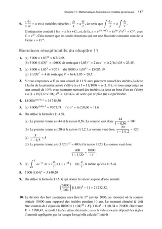 Chapitre 11 / Mathématiques financières et modèles dynamiques 117
6.
𝑡
𝑥
d𝑥
d𝑡
= 𝑎 est à variables séparées :
d𝑥
𝑥
= 𝑎
d𝑡
𝑡
, de sorte que
∫
d𝑥
𝑥
= 𝑎
∫
d𝑡
𝑡
.
L’intégration conduit à ln 𝑥 = 𝑎 ln 𝑡 + 𝐶1, et, de là, 𝑥 = 𝑒𝑎 ln 𝑡+𝐶1 = (𝑒ln 𝑡 )𝑎𝑒𝐶1 = 𝐶𝑡𝑎, avec
𝐶 = 𝑒𝐶1 . Cela montre que les seules fonctions qui ont une élasticité constante sont de la
forme 𝑥 = 𝐶𝑡𝑎.
Exercices récapitulatifs du chapitre 11
1. (a) 5 000 × 1,0310 ≈ 6 719,58
(b) 5 000 (1,03)𝑡∗
= 10 000 de sorte que (1,03)𝑡∗
= 2 ou 𝑡∗ = ln 2/ln 1,03 ≈ 23,45.
2. (a) 8 000 × 1,053 = 9 261 (b) 8 000 × 1,0513 ≈ 15 085,19
(c) (1,05)𝑡∗
= 4 de sorte que 𝑡∗ = ln 4/1,05 ≈ 28,5.
3. Si vous empruntez 𝑎 e au taux annuel de 11 % avec paiement annuel des intérêts, la dette
à la fin de la première année s’élève à 𝑎 (1 + 11/100) = 𝑎 (1,11) ; si vous empruntez au
taux annuel de 10 % avec paiement mensuel des intérêts, la dette au bout d’un an s’élève
à 𝑎 (1 + 10/(12 × 100))12 ≈ 1,1047𝑎, de sorte que le plan (ii) est préférable.
4. 15 000𝑒0,07×12 ≈ 34 745,50
5. (a) 8 000𝑒0,06×3 ≈ 9 577,74 (b) 𝑡∗ = ln 2/0,06 ≈ 11,6
6. On utilise la formule (11.4.5).
(a) Le premier terme est 44 et la raison 0,56. La somme vaut donc
44
1 − 0,56
= 100
(b) Le premier terme est 20 et la raison 1/1,2. La somme vaut donc
20
1 − 1/1,2
= 120.
(c)
3
1 − 2/5
= 5
(d) Le premier terme est (1/20)−2 = 400 et la raison 1/20. La somme vaut donc
400
1 − 1/20
=
8 000
19
.
7. (a)
∫ 𝑇
0
𝑎𝑒−𝑖𝑡
d𝑡 = (
𝑎
𝑖
) (1 − 𝑒−𝑖𝑇
) (b)
𝑎
𝑖
, la même qu’en (11.5.4).
8. 5 000 (1,04)4 = 5 849,29
9. On utilise la formule(11.5.3) qui donne la valeur acquise d’une annuité

5 000
0,04

[(1,04)4
− 1] = 21 232,32.
10. Le dernier des huit paiements aura lieu le 1er janvier 2006, au moment où la somme
initiale 10 000 aura rapporté des intérêts pendant 10 ans. Le montant cherché 𝐾 doit
être solution de l’équation 10 000 × (1,04)10 + 𝐾[(1,04)8 − 1]/0,04 = 70 000. On trouve
𝐾 ≈ 5 990,47, arrondi à la deuxième décimale, mais la valeur exacte dépend des règles
d’arrondi appliquées par la banque lorsqu’elle calcule l’intérêt!
 