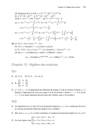 Chapitre 12 / Algèbre des matrices 119
(d) Utilisation de (11.10.5), 𝑥 = 𝐶𝑒−5𝑡 + 10𝑒−5𝑡
∫
𝑡𝑒5𝑡 d𝑡.
Ici,
∫
𝑡𝑒5𝑡 d𝑡 = 𝑡 1
5 𝑒5𝑡 − 1
5
∫
𝑒5𝑡 d𝑡 = 1
5 𝑡𝑒5𝑡 − 1
25 𝑒5𝑡 .
Ainsi, 𝑥 = 𝐶𝑒−5𝑡 + 10𝑒−5𝑡 ( 1
5 𝑡𝑒5𝑡 − 1
25 𝑒5𝑡 ) = 𝐶𝑒−5𝑡 + 2𝑡 − 2
5 .
(e) 𝑥 = 𝐶𝑒−𝑡/2
+ 𝑒−𝑡/2
∫
𝑒𝑡/2
𝑒𝑡
d𝑡 = 𝐶𝑒−𝑡/2
+ 𝑒−𝑡/2
∫
𝑒3𝑡/2
d𝑡
= 𝐶𝑒−𝑡/2
+ 𝑒−𝑡/2 2
3
𝑒3𝑡/2
= 𝐶𝑒−𝑡/2
+
2
3
𝑒𝑡
.
(f) 𝑥 = 𝐶𝑒−3𝑡
+ 𝑒−3𝑡
∫
𝑡2
𝑒3𝑡
d𝑡 = 𝐶𝑒−3𝑡
+ 𝑒−3𝑡

1
3
𝑡2
𝑒3𝑡
−
2
3
∫
𝑡𝑒3𝑡
d𝑡

= 𝐶𝑒−3𝑡
+
1
3
𝑡2
−
2
3
𝑒−3𝑡

1
3
𝑡𝑒3𝑡
−
1
3
∫
𝑒3𝑡
d𝑡

= 𝐶𝑒−3𝑡
+
1
3
𝑡2
−
2
9
𝑡 +
2
27
.
18. (a) 𝑉(𝑥) = (𝑉0 + 𝑏/𝑎) 𝑒−𝑎𝑥 − 𝑏/𝑎
(b) 𝑉(𝑥∗) = 0 fournit 𝑥∗ = (1/𝑎) ln(1 + 𝑎𝑉0/𝑏).
(c) 0 = 𝑉( ˆ
𝑥) = (𝑉𝑚 + 𝑏/𝑎) 𝑒−𝑎 ˆ
𝑥 − 𝑏/𝑎 fournit 𝑉𝑚 = (𝑏/𝑎) (𝑒𝑎 ˆ
𝑥 − 1).
(d) On a 𝑥∗ = (1/0,001) ln(1 + 0,001 × 12 000/8) ≈ 916 et
𝑉𝑚 = (8/0,001) (𝑒0,001×1200
− 1) = 8 000 (𝑒1,2
− 1) ≈ 18 561.
Chapitre 12 / Algèbre des matrices
12.1
1. (a) (2, 2) (b) (2, 3) (c) (𝑚, 𝑛)
2. A =
©
­
­
«
1 0 0
0 1 0
0 0 1
ª
®
®
¬
3. 𝑢 = 3 et 𝑣 = −2. (L’égalisation des éléments de la ligne 1 et de la colonne 3 donne 𝑢 = 3.
Ensuite, l’égalisation de ceux de la ligne 2 et de la colonne 3 donne 𝑢 − 𝑣 = 5 et, de là,
𝑣 = −2. Les autres éléments doivent alors être vérifiés, mais c’est évident.)
12.2
1. Les équations (a), (c), (d) et (f) sont du premier degré en 𝑥, 𝑦, 𝑧 et 𝑤, tandis que (b) et (e)
ne sont pas du premier degré par rapport à ces variables.
2. Oui, avec 𝑥1, 𝑥2, 𝑦1 et 𝑦2 toutes constantes, le système est du premier degré en 𝑎, 𝑏, 𝑐 et 𝑑.
3. Les trois lignes sont









2𝑥1 + 4𝑥2 + 6𝑥3 + 8𝑥4 = 2
5𝑥1 + 7𝑥2 + 9𝑥3 + 11𝑥4 = 4
4𝑥1 + 6𝑥2 + 8𝑥3 + 10𝑥4 = 8
 