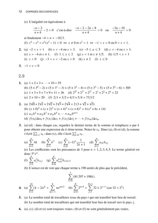 12 CORRIGÉS DES EXERCICES
(e) L’inégalité est équivalente à
−𝑛 − 2
𝑛 + 4
− 2  0 c’est-à-dire
−𝑛 − 2 − 2𝑛 − 8
𝑛 + 4
 0 ou
−3𝑛 − 10
𝑛 + 4
 0
et finalement −4  𝑛  −10/3.
(f) 𝑥4 − 𝑥2 = 𝑥2(𝑥2 − 1)  0 ⇔ 𝑥 ≠ 0 et 𝑥2  1 ⇔ −1  𝑥  0 ou 0  𝑥  1.
2. (a) −2  𝑥  1 (b) 𝑥  −4 ou 𝑥  3. (c) −5 ⩽ 𝑎 ⩽ 5 (d) 𝑥  −4 ou 𝑥  1.
(e) 𝑥  −4 et 𝑥 ≠ 1. (f) 1 ⩽ 𝑥 ⩽ 2 (g) 𝑥  1 et 𝑥 ≠ 1/5. (h) 1/5  𝑥  1
(i) 𝑥  0 (j) −3  𝑥  −2 ou 𝑥  0 (k) 𝑥 ≠ 2 (l) 𝑥 ⩽ 0
3. −1  𝑥  0
2.9
1. (a) 1 + 2 + 3 + · · · + 10 = 55
(b) (5 × 30 − 2) + (5 × 31 − 3) + (5 × 32 − 4) + (5 × 33 − 5) + (5 × 34 − 6) = 585
(c) 1 + 3 + 5 + 7 + 9 + 11 = 36 (d) 220
+ 221
+ 222
= 21 + 22 + 24 = 22
(e) 2 × 10 = 20 (f) 2/1 + 3/2 + 4/3 + 5/4 = 73/12
2. (a) 2
√
0 + 2
√
1 + 2
√
2 + 2
√
3 + 2
√
4 = 2 (3 +
√
2 +
√
3)
(b) (𝑥 + 0)2 + (𝑥 + 2)2 + (𝑥 + 4)2 + (𝑥 + 6)2 = 4 (𝑥2 + 6𝑥 + 14)
(c) 𝑎1𝑖𝑏2 + 𝑎2𝑖𝑏3 + 𝑎3𝑖𝑏4 + · · · + 𝑎𝑛𝑖𝑏𝑛+1
(d) 𝑓 (𝑥0)Δ𝑥0 + 𝑓 (𝑥1)Δ𝑥1 + 𝑓 (𝑥2)Δ𝑥2 + · · · + 𝑓 (𝑥𝑚)Δ𝑥𝑚
3. (a)-(d) : dans chaque cas, regardez le dernier terme de la somme et remplacez 𝑛 par 𝑘
pour obtenir une expression du 𝑘-ième terme. Notez-le 𝑠𝑘. Dans (a), (b) et (d), la somme
s’écrit
Í𝑛
𝑘=1 𝑠𝑘 ; dans (c), elle s’écrit
Í𝑛
𝑘=0 𝑠𝑘.
(a)
𝑛
Õ
𝑘=1
4𝑘 (b)
𝑛
Õ
𝑘=1
𝑘3
(c)
𝑛
Õ
𝑘=0
(−1)𝑘 1
2𝑘 + 1
(d)
𝑛
Õ
𝑘=1
𝑎𝑖𝑘 𝑏𝑘 𝑗
(e) Les coefficients sont les puissances de 3 pour 𝑛 = 1, 2, 3, 4, 5. Le terme général est
donc 3𝑛𝑥𝑛.
(f)
𝑝
Õ
𝑗=3
𝑎
𝑗
𝑖 𝑏𝑖+ 𝑗 (g)
𝑝
Õ
𝑘=0
𝑎𝑘+3
𝑖+𝑘 𝑏𝑖+𝑘+3
(h) L’astuce est de voir que chaque terme a 198 unités de plus que le précédent,
3
Õ
𝑘=0
(81 297 + 198𝑘).
4. (a)
10
Õ
𝑘=1
(𝑘 − 2)𝑡𝑘
=
8
Õ
𝑚=−1
𝑚𝑡𝑚+2
(b)
𝑁
Õ
𝑛=0
2𝑛+5
=
𝑁 +1
Õ
𝑗=1
32 × 2𝑗−1
(car 32 = 25)
5. (a) Le nombre total de travailleurs issus du pays 𝑖 qui ont transféré leur lieu de travail.
(b) Le nombre total de travailleurs qui ont transféré leur lieu de travail vers le pays 𝑗.
6. (a), (c), (d) et (e) sont toujours vraies; (b) et (f) ne sont généralement pas vraies.
 