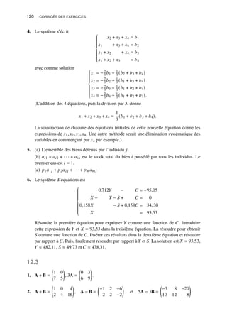 120 CORRIGÉS DES EXERCICES
4. Le système s’écrit















𝑥2 + 𝑥3 + 𝑥4 = 𝑏1
𝑥1 + 𝑥3 + 𝑥4 = 𝑏2
𝑥1 + 𝑥2 + 𝑥4 = 𝑏3
𝑥1 + 𝑥2 + 𝑥3 = 𝑏4
avec comme solution















𝑥1 = −2
3 𝑏1 + 1
3 (𝑏2 + 𝑏3 + 𝑏4)
𝑥2 = −2
3 𝑏2 + 1
3 (𝑏1 + 𝑏3 + 𝑏4)
𝑥3 = −2
3 𝑏3 + 1
3 (𝑏1 + 𝑏2 + 𝑏4)
𝑥4 = −2
3 𝑏4 + 1
3 (𝑏1 + 𝑏2 + 𝑏3).
(L’addition des 4 équations, puis la division par 3, donne
𝑥1 + 𝑥2 + 𝑥3 + 𝑥4 =
1
3
(𝑏1 + 𝑏2 + 𝑏3 + 𝑏4).
La soustraction de chacune des équations initiales de cette nouvelle équation donne les
expressions de 𝑥1, 𝑥2, 𝑥3, 𝑥4. Une autre méthode serait une élimination systématique des
variables en commençant par 𝑥4 par exemple.)
5. (a) L’ensemble des biens détenus par l’individu 𝑗.
(b) 𝑎𝑖1 + 𝑎𝑖2 + · · · + 𝑎𝑖𝑛 est le stock total du bien 𝑖 possédé par tous les individus. Le
premier cas est 𝑖 = 1.
(c) 𝑝1𝑎1𝑗 + 𝑝2𝑎2𝑗 + · · · + 𝑝𝑚𝑎𝑚 𝑗
6. Le système d’équations est















0,712𝑌 − 𝐶 = −95,05
𝑋 − 𝑌 − 𝑆 + 𝐶 = 0
0,158𝑋 − 𝑆 + 0,158𝐶 = 34, 30
𝑋 = 93,53
Résoudre la première équation pour exprimer 𝑌 comme une fonction de 𝐶. Introduire
cette expression de 𝑌 et 𝑋 = 93,53 dans la troisième équation. La résoudre pour obtenir
𝑆 comme une fonction de 𝐶. Insérer ces résultats dans la deuxième équation et résoudre
par rapport à 𝐶. Puis, finalement résoudre par rapport à 𝑌 et 𝑆. La solution est 𝑋 = 93,53,
𝑌 ≈ 482,11, 𝑆 ≈ 49,73 et 𝐶 ≈ 438,31.
12.3
1. A + B =

1 0
7 5

, 3A =

0 3
6 9

.
2. A + B =

1 0 4
2 4 16

, A − B =

−1 2 −6
2 2 −2

et 5A − 3B =

−3 8 −20
10 12 8

.
 