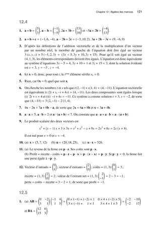 Chapitre 12 / Algèbre des matrices 121
12.4
1. a + b =

5
3

, a − b =

−1
−5

, 2a + 3b =

13
10

et −5a + 2b =

−4
13

.
2. a + b + c = (−1, 6, −4), a − 2b + 2c = (−3, 10, 2), 3a + 2b − 3c = (9, −6, 9)
3. D’après les définitions de l’addition vectorielle et de la multiplication d’un vecteur
par un nombre réel, le membre de gauche de l’équation doit être égal au vecteur
3 (𝑥, 𝑦, 𝑧) + 5 (−1, 2, 3) = (3𝑥 − 5, 3𝑦 + 10, 3𝑧 + 15). Pour qu’il soit égal au vecteur
(4, 1, 3), les éléments correspondants doivent être égaux. L’équation est donc équivalente
au système d’équations 3𝑥 − 5 = 4, 3𝑦 + 10 = 1 et 3𝑧 + 15 = 3, dont la solution évidente
est 𝑥 = 3, 𝑦 = −3 , 𝑧 = −4.
4. Ici x = 0, donc, pour tout 𝑖, le 𝑖ème élément vérifie 𝑥𝑖 = 0.
5. Rien, car 0x = 0, quel que soit x.
6. On cherche les nombres 𝑡 et 𝑠 tels que 𝑡(2, −1) +𝑠(1, 4) = (4, −11). L’équation vectorielle
est équivalente à (2𝑡 + 𝑠, −𝑡 + 4𝑠) = (4, −11). Les deux composantes sont égales lorsque
(i) 2𝑡 + 𝑠 = 4 et (ii) −𝑡 + 4𝑠 = −11. Ce système a comme solution 𝑡 = 3, 𝑠 = −2, de sorte
que (4, −11) = 3 (2, −1) − 2 (1, 4).
7. 4x − 2x = 7a + 8b − a, de sorte que 2x = 6a + 8b et x = 3a + 4b.
8. a · a = 5, a · b = 2 et a · (a + b) = 7. On constate que a · a + a · b = a · (a + b).
9. Le produit scalaire des deux vecteurs est
𝑥2
+ (𝑥 − 1) 𝑥 + 3 × 3𝑥 = 𝑥2
+ 𝑥2
− 𝑥 + 9𝑥 = 2𝑥2
+ 8𝑥 = 2𝑥 (𝑥 + 4).
Il est nul pour 𝑥 = 0 et 𝑥 = −4.
10. (a) x = (5, 7, 12) (b) u = (20, 18, 25), (c) u · x = 526.
11. (a) Le revenu de la firme est p · z. Ses coûts sont p · x.
(b) Profit = recette - coûts = p · z − p · x = p · (z − x) = p · y. Si p · y  0, la firme fait
une perte égale à −p · y.
12. Vecteur d’intrants =

0
1

; vecteur d’extrants =

2
0

; coûts = (1, 3)

0
1

= 3;
recette = (1, 3)

2
0

= 2; valeur de l’extrant net = (1, 3)

2
−1

= 2 − 3 = −1;
perte = coûts − recette = 3 − 2 = 1, de sorte que profit = −1.
12.5
1. (a) AB =

0 −2
3 1
 
−1 4
1 5

=

0 × (−1) + (−2) × 1 0 × 4 + (−2) × 5
3 × (−1) + 1 × 1 3 × 4 + 1 × 5

=

−2 −10
−2 17

et BA =

12 6
15 3

.
 
