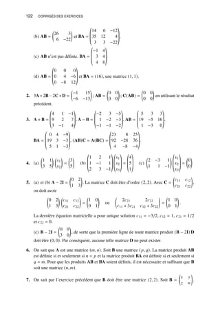 122 CORRIGÉS DES EXERCICES
(b) AB =

26 3
6 −22

et BA =
©
­
­
«
14 6 −12
35 12 4
3 3 −22
ª
®
®
¬
.
(c) AB n’est pas définie. BA =
©
­
­
«
−1 4
3 4
4 8
ª
®
®
¬
.
(d) AB =
©
­
­
«
0 0 0
0 4 −6
0 −8 12
ª
®
®
¬
et BA = (16), une matrice (1, 1).
2. 3A + 2B − 2C + D =

−1 15
−6 −13

; AB =

0 0
0 0

; C(AB) =

0 0
0 0

en utilisant le résultat
précédent.
3. A + B =
©
­
­
«
4 1 −1
9 2 7
3 −1 4
ª
®
®
¬
, A − B =
©
­
­
«
−2 3 −5
1 −2 −3
−1 −1 −2
ª
®
®
¬
, AB =
©
­
­
«
5 3 3
19 −5 16
1 −3 0
ª
®
®
¬
,
BA =
©
­
­
«
0 4 −9
19 3 −3
5 1 −3
ª
®
®
¬
, (AB)C = A(BC) =
©
­
­
«
23 8 25
92 −28 76
4 −8 −4
ª
®
®
¬
.
4. (a)

1 1
3 5
 
𝑥1
𝑥2

=

3
5

(b)
©
­
­
«
1 2 1
1 −1 1
2 3 −1
ª
®
®
¬
©
­
­
«
𝑥1
𝑥2
𝑥3
ª
®
®
¬
=
©
­
­
«
4
5
1
ª
®
®
¬
(c)

2 −3 1
1 1 −1

©
­
­
«
𝑥1
𝑥2
𝑥3
ª
®
®
¬
=

0
0

5. (a) et (b) A − 2I =

0 2
1 3

. La matrice C doit être d’ordre (2, 2). Avec C =

𝑐11 𝑐12
𝑐21 𝑐22

,
on doit avoir

0 2
1 3
 
𝑐11 𝑐12
𝑐21 𝑐22

=

1 0
0 1

ou

2𝑐21 2𝑐22
𝑐11 + 3𝑐21 𝑐12 + 3𝑐22

=

1 0
0 1

.
La dernière équation matricielle a pour unique solution 𝑐11 = −3/2, 𝑐12 = 1, 𝑐21 = 1/2
et 𝑐22 = 0.
(c) B − 2I =

0 0
3 0

, de sorte que la première ligne de toute matrice produit (B − 2I) D
doit être (0, 0). Par conséquent, aucune telle matrice D ne peut exister.
6. On sait que A est une matrice (𝑚, 𝑛). Soit B une matrice (𝑝, 𝑞). La matrice produit AB
est définie si et seulement si 𝑛 = 𝑝 et la matrice produit BA est définie si et seulement si
𝑞 = 𝑚. Pour que les produits AB et BA soient définis, il est nécessaire et suffisant que B
soit une matrice (𝑛, 𝑚).
7. On sait par l’exercice précédent que B doit être une matrice (2, 2). Soit B =

𝑥 𝑦
𝑧 𝑤

.
 