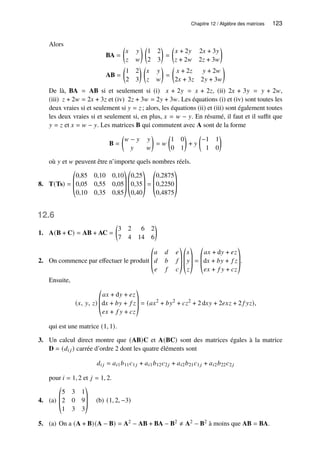 Chapitre 12 / Algèbre des matrices 123
Alors
BA =

𝑥 𝑦
𝑧 𝑤
 
1 2
2 3

=

𝑥 + 2𝑦 2𝑥 + 3𝑦
𝑧 + 2𝑤 2𝑧 + 3𝑤

AB =

1 2
2 3
 
𝑥 𝑦
𝑧 𝑤

=

𝑥 + 2𝑧 𝑦 + 2𝑤
2𝑥 + 3𝑧 2𝑦 + 3𝑤

De là, BA = AB si et seulement si (i) 𝑥 + 2𝑦 = 𝑥 + 2𝑧, (ii) 2𝑥 + 3𝑦 = 𝑦 + 2𝑤,
(iii) 𝑧 + 2𝑤 = 2𝑥 + 3𝑧 et (iv) 2𝑧 + 3𝑤 = 2𝑦 + 3𝑤. Les équations (i) et (iv) sont toutes les
deux vraies si et seulement si 𝑦 = 𝑧 ; alors, les équations (ii) et (iii) sont également toutes
les deux vraies si et seulement si, en plus, 𝑥 = 𝑤 − 𝑦. En résumé, il faut et il suffit que
𝑦 = 𝑧 et 𝑥 = 𝑤 − 𝑦. Les matrices B qui commutent avec A sont de la forme
B =

𝑤 − 𝑦 𝑦
𝑦 𝑤

= 𝑤

1 0
0 1

+ 𝑦

−1 1
1 0

où 𝑦 et 𝑤 peuvent être n’importe quels nombres réels.
8. T(Ts) =
©
­
­
«
0,85 0,10 0,10
0,05 0,55 0,05
0,10 0,35 0,85
ª
®
®
¬
©
­
­
«
0,25
0,35
0,40
ª
®
®
¬
=
©
­
­
«
0,2875
0,2250
0,4875
ª
®
®
¬
12.6
1. A(B + C) = AB + AC =

3 2 6 2
7 4 14 6

2. On commence par effectuer le produit
©
­
­
«
𝑎 𝑑 𝑒
𝑑 𝑏 𝑓
𝑒 𝑓 𝑐
ª
®
®
¬
©
­
­
«
𝑥
𝑦
𝑧
ª
®
®
¬
=
©
­
­
«
𝑎𝑥 + d𝑦 + 𝑒𝑧
d𝑥 + 𝑏𝑦 + 𝑓 𝑧
𝑒𝑥 + 𝑓 𝑦 + 𝑐𝑧
ª
®
®
¬
.
Ensuite,
(𝑥, 𝑦, 𝑧)
©
­
­
«
𝑎𝑥 + d𝑦 + 𝑒𝑧
d𝑥 + 𝑏𝑦 + 𝑓 𝑧
𝑒𝑥 + 𝑓 𝑦 + 𝑐𝑧
ª
®
®
¬
= (𝑎𝑥2
+ 𝑏𝑦2
+ 𝑐𝑧2
+ 2 d𝑥𝑦 + 2𝑒𝑥𝑧 + 2 𝑓 𝑦𝑧),
qui est une matrice (1, 1).
3. Un calcul direct montre que (AB)C et A(BC) sont des matrices égales à la matrice
D = (𝑑𝑖 𝑗) carrée d’ordre 2 dont les quatre éléments sont
𝑑𝑖 𝑗 = 𝑎𝑖1𝑏11𝑐1𝑗 + 𝑎𝑖1𝑏12𝑐2𝑗 + 𝑎𝑖2𝑏21𝑐1𝑗 + 𝑎𝑖2𝑏22𝑐2𝑗
pour 𝑖 = 1, 2 et 𝑗 = 1, 2.
4. (a)
©
­
­
«
5 3 1
2 0 9
1 3 3
ª
®
®
¬
(b) (1, 2, −3)
5. (a) On a (A + B)(A − B) = A2 − AB + BA − B2 ≠ A2 − B2 à moins que AB = BA.
 