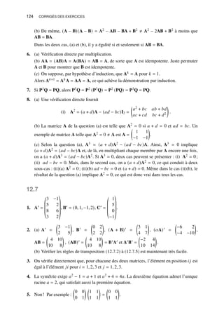 124 CORRIGÉS DES EXERCICES
(b) De même, (A − B)(A − B) = A2 − AB − BA + B2 ≠ A2 − 2AB + B2 à moins que
AB = BA.
Dans les deux cas, (a) et (b), il y a égalité si et seulement si AB = BA.
6. (a) Vérification directe par multiplication.
(b) AA = (AB)A = A(BA) = AB = A, de sorte que A est idempotente. Juste permuter
A et B pour montrer que B est idempotente.
(c) On suppose, par hypothèse d’induction, que A𝑘 = A pour 𝑘 = 1.
Alors A𝑘+1 = A𝑘A = AA = A, ce qui achève la démonstration par induction.
7. Si P3Q = PQ, alors P5Q = P2 (P3Q) = P2 (PQ) = P3Q = PQ.
8. (a) Une vérification directe fournit
(i) A2
= (𝑎 + 𝑑)A − (𝑎𝑑 − 𝑏𝑐)I2 =

𝑎2 + 𝑏𝑐 𝑎𝑏 + 𝑏𝑑
𝑎𝑐 + 𝑐𝑑 𝑏𝑐 + 𝑑2

.
(b) La matrice A de la question (a) est telle que A2 = 0 si 𝑎 + 𝑑 = 0 et 𝑎𝑑 = 𝑏𝑐. Un
exemple de matrice A telle que A2 = 0 ≠ A est A =

1 1
−1 −1

.
(c) Selon la question (a), A3 = (𝑎 + 𝑑)A2 − (𝑎𝑑 − 𝑏𝑐)A. Ainsi, A3 = 0 implique
(𝑎 + 𝑑)A2 = (𝑎𝑑 − 𝑏𝑐)A et, de là, en multipliant chaque membre par A encore une fois,
on a (𝑎 + 𝑑)A3 = (𝑎𝑑 − 𝑏𝑐)A2. Si A3 = 0, deux cas peuvent se présenter : (i) A2 = 0;
(ii) 𝑎𝑑 − 𝑏𝑐 = 0. Mais, dans le second cas, on a (𝑎 + 𝑑)A2 = 0, ce qui conduit à deux
sous-cas : (ii)(a) A2 = 0; (ii)(b) 𝑎𝑑 − 𝑏𝑐 = 0 et (𝑎 + 𝑑) = 0. Même dans le cas (ii)(b), le
résultat de la question (a) implique A2 = 0, ce qui est donc vrai dans tous les cas.
12.7
1. A′ =
©
­
­
­
«
3 −1
5 2
8 6
3 2
ª
®
®
®
®
¬
, B′ = (0, 1, −1, 2), C′ =
©
­
­
­
«
1
5
0
−1
ª
®
®
®
®
¬
.
2. (a) A′ =

3 −1
2 5

, B′ =

0 2
2 2

, (A + B)′ =

3 1
4 7

, (𝛼A)′ =

−6 2
−4 −10

,
AB =

4 10
10 8

, (AB)′ =

4 10
10 8

= B′A′ et A′B′ =

−2 4
10 14

.
(b) Vérifier les règles de transposition (12.7.2) à (12.7.5) est maintenant très facile.
3. On vérifie directement que, pour chacune des deux matrices, l’élément en position 𝑖𝑗 est
égal à l’élément 𝑗𝑖 pour 𝑖 = 1, 2, 3 et 𝑗 = 1, 2, 3.
4. La symétrie exige 𝑎2 − 1 = 𝑎 + 1 et 𝑎2 + 4 = 4𝑎. La deuxième équation admet l’unique
racine 𝑎 = 2, qui satisfait aussi la première équation.
5. Non! Par exemple :

0 0
0 1
 
1 1
1 1

=

0 0
1 1

.
 