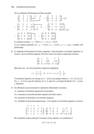 126 CORRIGÉS DES EXERCICES
(b) La méthode d’élimination de Gauss produit
1 2 1 4
1 −1 1 5
2 3 −1 1
©
­
«
ª
®
¬
−1 −2
∼
1 2 1 4
0 −3 0 1
0 −1 −3 −7
©
­
«
ª
®
¬
−1/3
∼
1 2 1 4
0 1 0 −1/3
0 −1 −3 −7
©
­
­
«
ª
®
®
¬
1 −2 ∼
1 0 1 14/3
0 1 0 −1/3
0 0 −3 −22/3
©
­
­
«
ª
®
®
¬−1/3
∼
1 0 1 14/3
0 1 0 −1/3
0 0 1 22/9
©
­
­
«
ª
®
®
¬ −1
∼
1 0 0 20/9
0 1 0 −1/3
0 0 1 22/9
©
­
­
«
ª
®
®
¬
La solution est donc : 𝑥1 = 20/9, 𝑥2 = −1/3, 𝑥3 = 22/9.
(c) La solution générale est : 𝑥1 = (2/5)𝑠, 𝑥2 = (3/5)𝑠, 𝑥3 = 𝑠, avec 𝑠 nombre réel
quelconque.
2. La méthode d’élimination de Gauss supprime 𝑥 des deuxième et troisième équations, et
ensuite 𝑦 de la troisième équation. On arrive ainsi à la matrice augmentée suivante :
©
­
­
«
1 1 −1 1
0 1 −3/2 −1/2
0 0 𝑎 + 5/2 𝑏 − 1/2
ª
®
®
¬
.
Quel que soit 𝑧, les deux premières équations impliquent
𝑦 = −
1
2
+
3
2
𝑧 et 𝑥 = 1 − 𝑦 + 𝑧 =
3
2
−
1
2
𝑧.
À la dernière équation, on voit que si 𝑎 ≠ −5
2 il y a une unique solution 𝑧 = (𝑏− 1
2 )

(𝑎+ 5
2 ).
Si 𝑎 = −5
2 , il n’y a pas de solutions si 𝑏 ≠ 1
2 , mais il y a un degré de liberté si 𝑏 = 1
2 (avec
𝑧 arbitraire).
3. En effectuant successivement les opérations élémentaires suivantes :
(i) soustraire la troisième équation de la première;
(ii) soustraire la nouvelle première équation des deux autres;
(iii) permuter la deuxième et la troisème équation;
(iv) multiplier la deuxième équation par −3 et l’ajouter à la troisième équation, on trouve
©
­
­
«
𝑤 𝑥 𝑦 𝑧
2 1 4 3 1
1 3 2 −1 3𝑐
1 1 2 1 𝑐2
ª
®
®
¬
∼
©
­
­
«
1 0 2 2 1 − 𝑐2
0 1 0 −1 2𝑐2 − 1
0 0 0 0 −5𝑐2 + 3𝑐 + 2
ª
®
®
¬
.
De la dernière matrice découle l’existence d’une solution si et seulement si
−5𝑐2
+ 3𝑐 + 2 = 0,
 