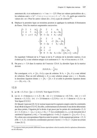 Chapitre 12 / Algèbre des matrices 127
autrement dit, si et seulement si 𝑐 = 1 ou 𝑐 = −2/5. Pour ces valeurs particulières de 𝑐,
les solutions sont 𝑥 = 2𝑐2 − 1 + 𝑡, 𝑦 = 𝑠, 𝑧 = 𝑡, 𝑤 = 1 − 𝑐2 − 2𝑠 − 2𝑡, quels que soient les
valeurs de 𝑠 et 𝑡. Pour les autres valeurs de 𝑐, il n’y a pas de solution(15).
4. Déplacer la première ligne en troisième position et appliquer la méthode d’élimination
de Gauss. Voici les matrices augmentées successives
©
­
­
«
1 2 1 𝑏2
3 4 7 𝑏3
𝑎 1 𝑎 + 1 𝑏1
ª
®
®
¬
∼
©
­
­
«
1 2 1 𝑏2
0 −2 4 𝑏3 − 3𝑏2
0 1 − 2𝑎 1 𝑏1 − 𝑎𝑏2
ª
®
®
¬
∼
©
­
­
«
1 2 1 𝑏2
0 1 −2 3
2 𝑏2 − 1
2 𝑏3
0 1 − 2𝑎 1 𝑏1 − 𝑎𝑏2
ª
®
®
¬
∼
©
­
­
«
1 2 1 𝑏2
0 1 −2 3
2 𝑏2 − 1
2 𝑏3
0 0 3 − 4𝑎 𝑏1 + (2𝑎 − 3
2 )𝑏2 + ( 1
2 − 𝑎)𝑏3
ª
®
®
¬
.
En regardant l’élément de la 3e ligne et de la 3e colonne de la dernière matrice, il est
évident qu’il y a une solution unique si et seulement si 3 − 4𝑎 ≠ 0 ou encore 𝑎 ≠ 3/4.
5. On pose 𝑎 = 3/4 dans la matrice de l’exercice 12.8.4. La dernière ligne de la matrice
devient
(0, 0, 0, 𝑏1 −
1
4
𝑏3).
Par conséquent, si 𝑏1 ≠ 1
4 𝑏3, il n’y a pas de solution. Si 𝑏1 = 1
4 𝑏3, il y a une infinité
de solutions. Pour un réel arbitraire 𝑡, il y a une solution unique avec 𝑧 = 𝑡. Ensuite,
la deuxième équation donne 𝑦 = 3
2 𝑏2 − 1
2 𝑏3 + 2𝑡 et enfin la première équation donne
𝑥 = −2𝑏2 + 𝑏3 − 5𝑡.
12.9
1. a + b = (3, 3) et −1
2 a = (−2,5; 0,5). Voir figure C12.9.1.
2. (a) (i) 𝜆 = 0 donne x = (−1, 2) = b; (ii) 𝜆 = 1/4 donne x = (0, 7/4) ; (iii) 𝜆 = 1/2
donne x = (1, 3/2) ; (iv) 𝜆 = 3/4 donne x = (2, 5/4) ;t (v) 𝜆 = 1 donne x = (3, 1) = a.
Voir figure C12.9.2.
(b) Quand 𝜆 parcourt [0, 1], le vecteur x parcourt le segment compris entre les extrémités
de a et b de la figure C12.9.2. En effet, conformément à la formule d’une droite déterminée
par deux points, l’équation de la droite 𝑑 qui passe par les points de coordonnées (3, 1)
et (−1, 2) est 𝑥2 = −1
4 𝑥1 + 7
4 ou 𝑥1 + 4𝑥2 = 7. Les coordonnées (𝑥1, 𝑥2) de tout point de 𝑑
satisfont à l’équation 𝑥1+4𝑥2 = 7 et sont égales à (−1+4𝜆, 2−𝜆) pour𝜆 = 1
4 (𝑥1+1) = 2−𝑥2.
Il y a donc une correspondance bijective entre les points : (i) du segment qui joint a = (3, 1)
et b = (−1, 2) ; (ii) dont les coordonnées peuvent s’écrire (−1 + 4𝜆, 2 −𝜆) pour un certain
𝜆 dans [0, 1].
(15) La réponse finale peut prendre différentes formes équivalentes selon la manière dont les opérations élémentaires
ont été effectuées.
 