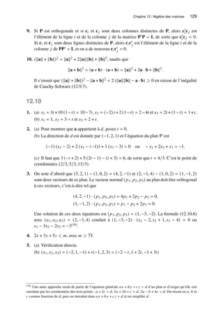 Chapitre 12 / Algèbre des matrices 129
9. Si P est orthogonale et si c𝑖 et c𝑗 sont deux colonnes distinctes de P, alors c′
𝑖c𝑗 est
l’élément de la ligne 𝑖 et de la colonne 𝑗 de la matrice P′P = I, de sorte que c′
𝑖c𝑗 = 0.
Si r𝑖 et r𝑗 sont deux lignes distinctes de P, alors r𝑖r′
𝑗 est l’élément de la ligne 𝑖 et de la
colonne 𝑗 de PP′ = I, et on a de nouveau r𝑖r′
𝑗 = 0.
10. (kak + kbk)2 = kak2 + 2kakkbk + kbk2, tandis que
ka + bk2
= (a + b) · (a + b) = kak2
+ 2a · b + kbk2
.
Il s’ensuit que (kak + kbk)2 − ka + bk2 = 2 (kakkbk − a · b) ⩾ 0 en raison de l’inégalité
de Cauchy-Schwarz (12.9.7).
12.10
1. (a) 𝑥1 = 3𝑡 +10 (1−𝑡) = 10−7𝑡, 𝑥2 = (−2) 𝑡 +2 (1−𝑡) = 2−4𝑡 et 𝑥3 = 2𝑡 + (1−𝑡) = 1+𝑡.
(b) 𝑥1 = 1, 𝑥2 = 3 − 𝑡 et 𝑥3 = 2 + 𝑡.
2. (a) Pour montrer que a appartient à 𝑑, posez 𝑡 = 0.
(b) La direction de 𝑑 est donnée par (−1, 2, 1) et l’équation du plan P est
(−1) (𝑥1 − 2) + 2 (𝑥2 − (−1)) + 1 (𝑥3 − 3) = 0 ou − 𝑥1 + 2𝑥2 + 𝑥3 = −1.
(c) Il faut que 3 (−𝑡 + 2) + 5 (2𝑡 − 1) − (𝑡 + 3) = 6, de sorte que 𝑡 = 4/3. C’est le point de
coordonnées (2/3, 5/3, 13/3).
3. On note d’abord que (5, 2, 1) − (1, 0, 2) = (4, 2, −1) et (2, −1, 4) − (1, 0, 2) = (1, −1, 2)
sont deux vecteurs de ce plan. Le vecteur normal (𝑝1, 𝑝2, 𝑝3) au plan doit être orthogonal
à ces vecteurs, c’est-à-dire tel que
(4, 2, −1) · (𝑝1, 𝑝2, 𝑝3) = 4𝑝1 + 2𝑝2 − 𝑝3 = 0,
(1, −1, 2) · (𝑝1, 𝑝2, 𝑝3) = 𝑝1 − 𝑝2 + 2𝑝3 = 0.
Une solution de ces deux équations est (𝑝1, 𝑝2, 𝑝3) = (1, −3, −2). La formule (12.10.6)
avec (𝑎1, 𝑎2, 𝑎3) = (2, −1, 4) conduit à (1, −3, −2) · (𝑥1 − 2, 𝑥2 + 1, 𝑥3 − 4) = 0 ou
𝑥1 − 3𝑥2 − 2𝑥3 = −3(16).
4. 2𝑥 + 3𝑦 + 5𝑧 ⩽ 𝑚, avec 𝑚 ⩾ 75.
5. (a) Vérification directe.
(b) (𝑥1, 𝑥2, 𝑥3) = (−2, 1, −1) + 𝑡(−1, 2, 3) = (−2 − 𝑡, 1 + 2𝑡, −1 + 3𝑡)
(16) Une autre approche serait de partir de l’équation générale 𝑎𝑥 + 𝑏𝑦 + 𝑐𝑧 = 𝑑 d’un plan et d’exiger qu’elle soit
satisfaite par les coordonnées des trois points : 𝑎 + 2𝑐 = 𝑑, 5𝑎 + 2𝑏 + 𝑐 = 𝑑, 2𝑎 − 𝑏 + 4𝑐 = 𝑑. On résout en 𝑎, 𝑏 et
𝑐 comme fonction de 𝑑, puis on introduit dans 𝑎𝑥 + 𝑏𝑦 + 𝑐𝑧 = 𝑑 et on simplifie 𝑑.
 