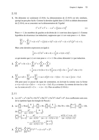 Chapitre 2 / Algèbre 13
2.10
1. On démontre ici seulement (2.10.6). La démonstration de (2.10.5) est très similaire,
quoiqu’un peu plus facile. Comme la dernière égalité dans (2.10.6) se déduit directement
de (2.10.4), on se concentre sur la démonstration de l’égalité
13
+ 23
+ 33
+ · · · + 𝑛3
=
1
2 𝑛(𝑛 + 1)
2
(∗)
Pour 𝑛 = 1, les membres de gauches et de droite de (∗) sont tous deux égaux à 1. Comme
hypothèse de récurrence (ou induction), supposons que (∗) est vraie pour 𝑛 = 𝑘. Alors
𝑘+1
Õ
𝑖=1
𝑖3
=
𝑘
Õ
𝑖=1
𝑖3
+ (𝑘 + 1)3
= [ 1
2 𝑘(𝑘 + 1)]2 + (𝑘 + 1)3 = (𝑘 + 1)2( 1
4 𝑘2 + 𝑘 + 1).
Mais cette dernière expression est égale à
1
4
(𝑘 + 1)2
(𝑘2
+ 4𝑘 + 4) = [
1
2
(𝑘 + 1)(𝑘 + 2)]2
,
ce qui montre que (∗) est vraie pour 𝑛 = 𝑘 + 1. On a donc démontré (∗) par induction.
2.
𝑛
Õ
𝑘=1
(𝑘2
+ 3𝑘 + 2) =
𝑛
Õ
𝑘=1
𝑘2
+ 3
𝑛
Õ
𝑘=1
𝑘 +
𝑛
Õ
𝑘=1
2
=
1
6
𝑛 (𝑛 + 1) (2𝑛 + 1) + 3
1
2
𝑛 (𝑛 + 1)

+ 2𝑛 =
1
3
𝑛 (𝑛2
+ 6𝑛 + 11)
3.
𝑛−1
Õ
𝑖=0
(𝑎 + 𝑖𝑑) =
𝑛−1
Õ
𝑖=0
𝑎 + 𝑑
𝑛−1
Õ
𝑖=0
𝑖 = 𝑛𝑎 + 𝑑 1
2 [1 + (𝑛 − 1)](𝑛 − 1) = 𝑛𝑎 + 1
2 𝑛 (𝑛 − 1) 𝑑.
(On peut aussi se passer du signe de sommation, en écrivant la somme sous la forme
𝑎 + (𝑎 + 𝑑) + (𝑎 + 2𝑑) + · · · + (𝑎 + (𝑛 − 1)𝑑). Il y a 𝑛 termes. La somme de tous les 𝑎 fait
𝑛𝑎. Le reste est 𝑑(1 + 2 + · · · + (𝑛 − 1)). Puis on utilise (2.10.4).)
2.11
1. (𝑎 + 𝑏)6 = 𝑎6 +6𝑎5𝑏 +15𝑎4𝑏2 +20𝑎3𝑏3 +15𝑎2𝑏4 +6𝑎𝑏5 + 𝑏6. (Les coefficients sont ceux
de la septième ligne du triangle de Pascal.)
2. (a)

8
3

= 56 et

8
8 − 3

=

8
5

= 56 ;

8
3

+

8
3 + 1

= 56+70 = 126;

8 + 1
3 + 1

=

9
4

= 126.
(b)

𝑚
𝑘

=
𝑚!
(𝑚 − 𝑘)!𝑘!
=

𝑚
𝑚 − 𝑘

;

𝑚
𝑘

+

𝑚
𝑘 + 1

=
𝑚!
(𝑚 − 𝑘)!𝑘!
+
𝑚!
(𝑚 − 𝑘 − 1)!(𝑘 + 1)!
=
𝑚!(𝑘 + 1 + 𝑚 − 𝑘)
(𝑚 − 𝑘)!(𝑘 + 1)!
=
(𝑚 + 1)!
(𝑚 − 𝑘)!(𝑘 + 1)!
=

𝑚 + 1
𝑘 + 1

.
3.
𝑚
Õ
𝑘=0

𝑚
𝑘

=
𝑚
Õ
𝑘=0

𝑚
𝑘

1𝑘
1𝑚−𝑘
= (1 + 1)𝑚
= 2𝑚
.
 