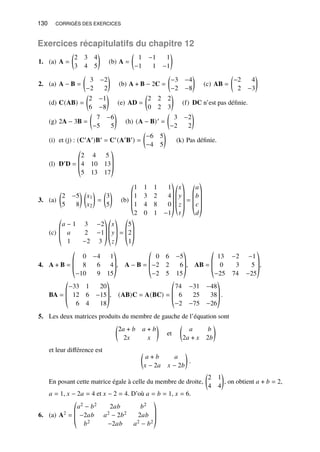130 CORRIGÉS DES EXERCICES
Exercices récapitulatifs du chapitre 12
1. (a) A =

2 3 4
3 4 5

(b) A =

1 −1 1
−1 1 −1

2. (a) A − B =

3 −2
−2 2

(b) A + B − 2C =

−3 −4
−2 −8

(c) AB =

−2 4
2 −3

(d) C(AB) =

2 −1
6 −8

(e) AD =

2 2 2
0 2 3

(f) DC n’est pas définie.
(g) 2A − 3B =

7 −6
−5 5

(h) (A − B)′ =

3 −2
−2 2

(i) et (j) : (C′A′)B′ = C′(A′B′) =

−6 5
−4 5

(k) Pas définie.
(l) D′D =
©
­
­
«
2 4 5
4 10 13
5 13 17
ª
®
®
¬
3. (a)

2 −5
5 8
 
𝑥1
𝑥2

=

3
5

(b)
©
­
­
­
«
1 1 1 1
1 3 2 4
1 4 8 0
2 0 1 −1
ª
®
®
®
®
¬
©
­
­
­
«
𝑥
𝑦
𝑧
𝑡
ª
®
®
®
®
¬
=
©
­
­
­
«
𝑎
𝑏
𝑐
𝑑
ª
®
®
®
®
¬
(c)
©
­
­
«
𝑎 − 1 3 −2
𝑎 2 −1
1 −2 3
ª
®
®
¬
©
­
­
«
𝑥
𝑦
𝑧
ª
®
®
¬
=
©
­
­
«
5
2
1
ª
®
®
¬
4. A + B =
©
­
­
«
0 −4 1
8 6 4
−10 9 15
ª
®
®
¬
, A − B =
©
­
­
«
0 6 −5
−2 2 6
−2 5 15
ª
®
®
¬
, AB =
©
­
­
«
13 −2 −1
0 3 5
−25 74 −25
ª
®
®
¬
,
BA =
©
­
­
«
−33 1 20
12 6 −15
6 4 18
ª
®
®
¬
, (AB)C = A(BC) =
©
­
­
«
74 −31 −48
6 25 38
−2 −75 −26
ª
®
®
¬
.
5. Les deux matrices produits du membre de gauche de l’équation sont

2𝑎 + 𝑏 𝑎 + 𝑏
2𝑥 𝑥

et

𝑎 𝑏
2𝑎 + 𝑥 2𝑏

et leur différence est 
𝑎 + 𝑏 𝑎
𝑥 − 2𝑎 𝑥 − 2𝑏

.
En posant cette matrice égale à celle du membre de droite,

2 1
4 4

, on obtient 𝑎 + 𝑏 = 2,
𝑎 = 1, 𝑥 − 2𝑎 = 4 et 𝑥 − 2 = 4. D’où 𝑎 = 𝑏 = 1, 𝑥 = 6.
6. (a) A2 =
©
­
­
«
𝑎2 − 𝑏2 2𝑎𝑏 𝑏2
−2𝑎𝑏 𝑎2 − 2𝑏2 2𝑎𝑏
𝑏2 −2𝑎𝑏 𝑎2 − 𝑏2
ª
®
®
¬
 