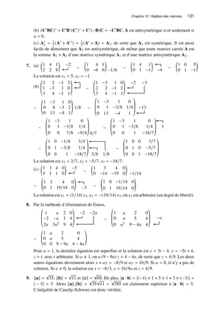Chapitre 12 / Algèbre des matrices 131
(b) (C′BC)′ = C′B′(C′)′ = C′(−B)C = −C′BC. A est antisymétrique si et seulement si
𝑎 = 0.
(c) A′
1 = 1
2 (A′ + A′′) = 1
2 (A′ + A) = A1, de sorte que A1 est symétrique. Il est aussi
facile de démontrer que A2 est antisymétrique, de même que toute matrice carrée A est
la somme A1 + A2 d’une matrice symétrique A1 et d’une matrice antisymétrique A2.
7. (a) 1 4 1
2 2 8
 
−2
∼
1 4 1
0 −6 6
 
−1/6
∼
1 4 1
0 1 −1
 
−4
∼
1 0 5
0 1 −1
 
La solution est 𝑥1 = 5, 𝑥2 = −1.
(b)
2 2 −1 2
1 −3 1 0
3 4 −1 1
©
­
«
ª
®
¬
∼
1 −3 1 0
2 2 −1 2
3 4 −1 1
©
­
«
ª
®
¬
−2 −3
∼
1 −3 1 0
0 8 −3 2
0 13 −4 1
©
­
«
ª
®
¬
1/8 ∼
1 −3 1 0
0 1 −3/8 1/4
0 13 −4 1
©
­
­
«
ª
®
®
¬
−13
∼
1 −3 1 0
0 1 −3/8 1/4
0 0 7/8 −9/4
©
­
­
«
ª
®
®
¬ 8/7
∼
1 −3 1 0
0 1 −3/8 1/4
0 0 1 −18/7
©
­
­
«
ª
®
®
¬
3
∼
1 0 −1/8 3/4
0 1 −3/8 1/4
0 0 1 −18/7
©
­
­
«
ª
®
®
¬ 3/8 1/8
∼
1 0 0 3/7
0 1 0 −5/7
0 0 1 −18/7
©
­
­
«
ª
®
®
¬
La solution est 𝑥1 = 3/7, 𝑥2 = −5/7, 𝑥3 = −18/7.
(c) 1 3 4 0
5 1 1 0
 
−5
∼
1 3 4 0
0 −14 −19 0
 
−1/14
∼
1 3 4 0
0 1 19/14 0
!
−3 ∼
1 0 −1/14 0
0 1 19/14 0
!
La solution est 𝑥1 = (1/14) 𝑥3, 𝑥2 = −(19/14) 𝑥3, où 𝑥3 est arbitraire (un degré de liberté).
8. Par la méthode d’élimination de Gauss,
1 𝑎 2 0
−2 −𝑎 1 4
2𝑎 3𝑎2 9 4
©
­
­
«
ª
®
®
¬
−2 −2𝑎
∼
1 𝑎 2 0
0 𝑎 5 4
0 𝑎2 9 − 4𝑎 4
©
­
­
«
ª
®
®
¬
−𝑎
∼
1 𝑎 2 0
0 𝑎 5 4
0 0 9 − 9𝑎 4 − 4𝑎
©
­
«
ª
®
¬
Pour 𝑎 = 1, la dernière équation est superflue et la solution est 𝑥 = 3𝑡 − 4, 𝑦 = −5𝑡 + 4,
𝑧 = 𝑡, avec 𝑡 arbitraire. Si 𝑎 ≠ 1, on a (9 − 9𝑎) 𝑧 = 4 − 4𝑎, de sorte que 𝑧 = 4/9. Les deux
autres équations deviennent alors 𝑥 + 𝑎𝑦 = −8/9 et 𝑎𝑦 = 16/9. Si 𝑎 = 0, il n’y a pas de
solution. Si 𝑎 ≠ 0, la solution est 𝑥 = −8/3, 𝑦 = 16/9𝑎 et 𝑧 = 4/9.
9. kak =
√
35, kbk =
√
11 et kck =
√
69. De plus, |a · b| = |(−1) × 1 + 5 × 1 + 3 × (−3)| =
| − 5| = 5. Alors kak kbk =
√
35
√
11 =
√
385 est clairement supérieur à |a · b| = 5.
L’inégalité de Cauchy-Schwarz est donc vérifiée.
 