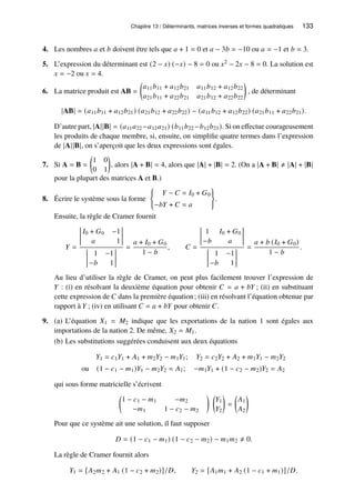 Chapitre 13 / Déterminants, matrices inverses et formes quadratiques 133
4. Les nombres 𝑎 et 𝑏 doivent être tels que 𝑎 + 1 = 0 et 𝑎 − 3𝑏 = −10 ou 𝑎 = −1 et 𝑏 = 3.
5. L’expression du déterminant est (2 − 𝑥) (−𝑥) − 8 = 0 ou 𝑥2 − 2𝑥 − 8 = 0. La solution est
𝑥 = −2 ou 𝑥 = 4.
6. La matrice produit est AB =

𝑎11𝑏11 + 𝑎12𝑏21 𝑎11𝑏12 + 𝑎12𝑏22
𝑎21𝑏11 + 𝑎22𝑏21 𝑎21𝑏12 + 𝑎22𝑏22

, de déterminant
|AB| = (𝑎11𝑏11 + 𝑎12𝑏21) (𝑎21𝑏12 + 𝑎22𝑏22) − (𝑎11𝑏12 + 𝑎12𝑏22) (𝑎21𝑏11 + 𝑎22𝑏21).
D’autre part, |A||B| = (𝑎11𝑎22 −𝑎12𝑎21) (𝑏11𝑏22 −𝑏12𝑏21). Si on effectue courageusement
les produits de chaque membre, si, ensuite, on simplifie quatre termes dans l’expression
de |A||B|, on s’aperçoit que les deux expressions sont égales.
7. Si A = B =

1 0
0 1

, alors |A + B| = 4, alors que |A| + |B| = 2. (On a |A + B| ≠ |A| + |B|
pour la plupart des matrices A et B.)
8. Écrire le système sous la forme
(
𝑌 − 𝐶 = 𝐼0 + 𝐺0
−𝑏𝑌 + 𝐶 = 𝑎
)
.
Ensuite, la règle de Cramer fournit
𝑌 =
𝐼0 + 𝐺0 −1
𝑎 1
1 −1
−𝑏 1
=
𝑎 + 𝐼0 + 𝐺0
1 − 𝑏
, 𝐶 =
1 𝐼0 + 𝐺0
−𝑏 𝑎
1 −1
−𝑏 1
=
𝑎 + 𝑏 (𝐼0 + 𝐺0)
1 − 𝑏
.
Au lieu d’utiliser la règle de Cramer, on peut plus facilement trouver l’expression de
𝑌 : (i) en résolvant la deuxième équation pour obtenir 𝐶 = 𝑎 + 𝑏𝑌 ; (ii) en substituant
cette expression de 𝐶 dans la première équation; (iii) en résolvant l’équation obtenue par
rapport à 𝑌 ; (iv) en utilisant 𝐶 = 𝑎 + 𝑏𝑌 pour obtenir 𝐶.
9. (a) L’équation 𝑋1 = 𝑀2 indique que les exportations de la nation 1 sont égales aux
importations de la nation 2. De même, 𝑋2 = 𝑀1.
(b) Les substitutions suggérées conduisent aux deux équations
𝑌1 = 𝑐1𝑌1 + 𝐴1 + 𝑚2𝑌2 − 𝑚1𝑌1; 𝑌2 = 𝑐2𝑌2 + 𝐴2 + 𝑚1𝑌1 − 𝑚2𝑌2
ou (1 − 𝑐1 − 𝑚1)𝑌1 − 𝑚2𝑌2 = 𝐴1; −𝑚1𝑌1 + (1 − 𝑐2 − 𝑚2)𝑌2 = 𝐴2
qui sous forme matricielle s’écrivent

1 − 𝑐1 − 𝑚1 −𝑚2
−𝑚1 1 − 𝑐2 − 𝑚2
 
𝑌1
𝑌2

=

𝐴1
𝐴2

Pour que ce système ait une solution, il faut supposer
𝐷 = (1 − 𝑐1 − 𝑚1) (1 − 𝑐2 − 𝑚2) − 𝑚1𝑚2 ≠ 0.
La règle de Cramer fournit alors
𝑌1 = [𝐴2𝑚2 + 𝐴1 (1 − 𝑐2 + 𝑚2)]/𝐷, 𝑌2 = [𝐴1𝑚1 + 𝐴2 (1 − 𝑐1 + 𝑚1)]/𝐷.
 