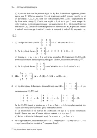 134 CORRIGÉS DES EXERCICES
(c) 𝑌2 est une fonction du premier degré de 𝐴1. Les économistes supposent généra-
lement que 𝐷, défini en question (b), est strictement positif, comme c’est le cas si
les paramètres 𝑐1, 𝑐2, 𝑚1, 𝑚2 sont tous suffisamment petits. Alors l’augmentation de
𝐴1 d’une unité change 𝑌2 d’un facteur 𝑚1/𝐷 ⩾ 0, de sorte que 𝑌2 croît lorsque 𝐴1
croît. Voici une explication économique : une augmentation de 𝐴1 fait monter le revenu
de la nation 1,𝑌1. Cela à son tour fait augmenter les importations, 𝑀1. Cependant, comme
la nation 1 importe ce que la nation 2 exporte, le revenu de la nation 2, 𝑌2, augmente, etc.
13.2
1. (a) La règle de Sarrus conduit à
1 −1 0
1 3 2
1 0 0
= 0 − 2 + 0 − 0 − 0 − 0 = −2.
(b) Par la règle de Sarrus,
1 −1 0
1 3 2
1 2 1
= 3 − 2 − 0 − 0 − 4 − (−1) = −2.
(c) Comme 𝑎21 = 𝑎31 = 𝑎32 = 0, le seul terme non nul du développement (13.2.3) est le
produit des éléments de la diagonale principale. Dès lors, le déterminant vaut 𝑎𝑑𝑓 (17).
(d) Par la règle de Sarrus,
𝑎 0 𝑏
0 𝑒 0
𝑐 0 𝑑
= 𝑎𝑒𝑑 + 0 + 0 − 𝑏𝑒𝑐 − 0 − 0 = 𝑒(𝑎𝑑 − 𝑏𝑐).
2. AB =
©
­
­
«
−1 −1 −1
7 13 13
5 9 10
ª
®
®
¬
, |A| = −2, |B| = 3, |AB| = |A||B| = −6.
3. (a) Le déterminant de la matrice des coefficients vaut |A| =
1 −1 1
1 1 −1
−1 −1 −1
= −4. Les
numérateurs de (13.2.5) sont
2 −1 1
0 1 −1
−6 −1 −1
= −4 ,
1 2 1
1 0 −1
−1 −6 −1
= −8 ,
1 −1 2
1 1 0
−1 −1 −6
= −12.
De là, (13.2.5) fournit la solution 𝑥1 = 1, 𝑥2 = 2 et 𝑥3 = 3. Le remplacement de ces
valeurs dans le système confirme que c’est bien la solution.
(b) Le déterminant de la matrice des coefficients est égal à −2 et les numérateurs
de (13.2.5) sont tous nuls. L’unique solution est donc 𝑥1 = 𝑥2 = 𝑥3 = 0.
(c) Suivez la démarche de la question (a). On trouve 𝑥 = 1, 𝑦 = 2 et 𝑧 = 3.
4. Par la règle de Sarrus, le déterminant est (1+𝑎) (1+𝑏) (1+𝑐)+1+1−(1+𝑏)−(1+𝑎)−(1+𝑐)
et, après simplification, on obtient l’expression donnée.
(17) Lla règle de Sarrus donne la même réponse.
 