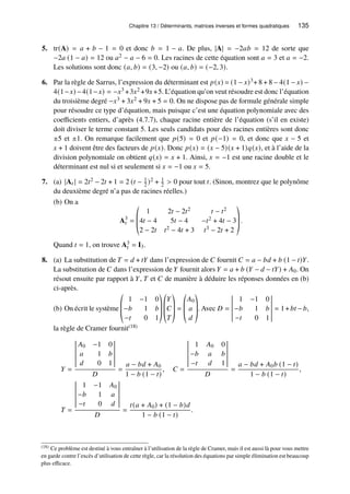 Chapitre 13 / Déterminants, matrices inverses et formes quadratiques 135
5. tr(A) = 𝑎 + 𝑏 − 1 = 0 et donc 𝑏 = 1 − 𝑎. De plus, |A| = −2𝑎𝑏 = 12 de sorte que
−2𝑎 (1 − 𝑎) = 12 ou 𝑎2 − 𝑎 − 6 = 0. Les racines de cette équation sont 𝑎 = 3 et 𝑎 = −2.
Les solutions sont donc (𝑎, 𝑏) = (3, −2) ou (𝑎, 𝑏) = (−2, 3).
6. Par la règle de Sarrus, l’expression du déterminant est 𝑝(𝑥) = (1 − 𝑥)3+ 8 + 8 − 4(1 − 𝑥) −
4(1−𝑥) −4(1−𝑥) = −𝑥3 +3𝑥2 +9𝑥+5. L’équation qu’on veut résoudre est donc l’équation
du troisième degré −𝑥3 + 3𝑥2 + 9𝑥 + 5 = 0. On ne dispose pas de formule générale simple
pour résoudre ce type d’équation, mais puisque c’est une équation polynomiale avec des
coefficients entiers, d’après (4.7.7), chaque racine entière de l’équation (s’il en existe)
doit diviser le terme constant 5. Les seuls candidats pour des racines entières sont donc
±5 et ±1. On remarque facilement que 𝑝(5) = 0 et 𝑝(−1) = 0, et donc que 𝑥 − 5 et
𝑥 + 1 doivent être des facteurs de 𝑝(𝑥). Donc 𝑝(𝑥) = (𝑥 − 5)(𝑥 + 1)𝑞(𝑥), et à l’aide de la
division polynomiale on obtient 𝑞(𝑥) = 𝑥 + 1. Ainsi, 𝑥 = −1 est une racine double et le
déterminant est nul si et seulement si 𝑥 = −1 ou 𝑥 = 5.
7. (a) |A𝑡 | = 2𝑡2 − 2𝑡 + 1 = 2 (𝑡 − 1
2 )2 + 1
2  0 pour tout 𝑡. (Sinon, montrez que le polynôme
du deuxième degré n’a pas de racines réelles.)
(b) On a
A3
𝑡 =
©
­
­
«
1 2𝑡 − 2𝑡2 𝑡 − 𝑡2
4𝑡 − 4 5𝑡 − 4 −𝑡2 + 4𝑡 − 3
2 − 2𝑡 𝑡2 − 4𝑡 + 3 𝑡3 − 2𝑡 + 2
ª
®
®
¬
.
Quand 𝑡 = 1, on trouve A3
𝑡 = I3.
8. (a) La substitution de 𝑇 = 𝑑 + 𝑡𝑌 dans l’expression de 𝐶 fournit 𝐶 = 𝑎 − 𝑏𝑑 + 𝑏 (1 − 𝑡)𝑌.
La substitution de 𝐶 dans l’expression de 𝑌 fournit alors 𝑌 = 𝑎 + 𝑏 (𝑌 − 𝑑 − 𝑡𝑌) + 𝐴0. On
résout ensuite par rapport à 𝑌, 𝑇 et 𝐶 de manière à déduire les réponses données en (b)
ci-après.
(b) On écrit le système
©
­
­
«
1 −1 0
−𝑏 1 𝑏
−𝑡 0 1
ª
®
®
¬
©
­
­
«
𝑌
𝐶
𝑇
ª
®
®
¬
=
©
­
­
«
𝐴0
𝑎
𝑑
ª
®
®
¬
. Avec 𝐷 =
1 −1 0
−𝑏 1 𝑏
−𝑡 0 1
= 1+𝑏𝑡 −𝑏,
la règle de Cramer fournit(18)
𝑌 =
𝐴0 −1 0
𝑎 1 𝑏
𝑑 0 1
𝐷
=
𝑎 − 𝑏𝑑 + 𝐴0
1 − 𝑏 (1 − 𝑡)
, 𝐶 =
1 𝐴0 0
−𝑏 𝑎 𝑏
−𝑡 𝑑 1
𝐷
=
𝑎 − 𝑏𝑑 + 𝐴0𝑏 (1 − 𝑡)
1 − 𝑏 (1 − 𝑡)
,
𝑇 =
1 −1 𝐴0
−𝑏 1 𝑎
−𝑡 0 𝑑
𝐷
=
𝑡(𝑎 + 𝐴0) + (1 − 𝑏)𝑑
1 − 𝑏 (1 − 𝑡)
.
(18) Ce problème est destiné à vous entraîner à l’utilisation de la règle de Cramer, mais il est aussi là pour vous mettre
en garde contre l’excès d’utilisation de cette règle, car la résolution des équations par simple élimination est beaucoup
plus efficace.
 