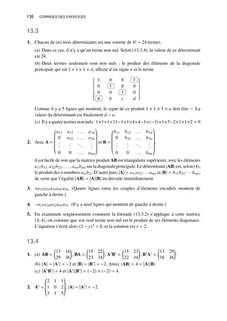 136 CORRIGÉS DES EXERCICES
13.3
1. Chacun de ces trois déterminants est une somme de 4! = 24 termes.
(a) Dans ce cas, il n’y a qu’un terme non nul. Selon (13.3.4), la valeur de ce déterminant
est 24.
(b) Deux termes seulement sont non nuls : le produit des éléments de la diagonale
principale qui est 1 × 1 × 1 × 𝑑, affecté d’un signe + et le terme
1 0 0 1
0 1 0 0
0 0 1 0
a 𝑏 𝑐 𝑑
.
Comme il y a 5 lignes qui montent, le signe de ce produit 1 × 1 × 1 × 𝑎 doit être −. La
valeur du déterminant est finalement 𝑑 − 𝑎.
(c) Il y a quatre termes non nuls : 1×1×1×11−1×1×4×4−1×(−3)×1×3−2×1×1×2 = 0
2. Avec A =
©
­
­
­
­
«
𝑎11 𝑎12 . . . 𝑎1𝑛
0 𝑎22 . . . 𝑎2𝑛
.
.
.
.
.
.
...
.
.
.
0 0 . . . 𝑎𝑛𝑛
ª
®
®
®
®
®
¬
et B =
©
­
­
­
­
«
𝑏11 𝑏12 . . . 𝑏1𝑛
0 𝑏22 . . . 𝑏2𝑛
.
.
.
.
.
.
...
.
.
.
0 0 . . . 𝑏𝑛𝑛
ª
®
®
®
®
®
¬
,
il est facile de voir que la matrice produit AB est triangulaire supérieure, avec les éléments
𝑎11𝑏11, 𝑎22𝑏22, . . . , 𝑎𝑛𝑛𝑏𝑛𝑛 sur la diagonale principale. Le déterminant |AB| est, selon (4),
le produit des 𝑛 nombres 𝑎𝑖𝑖𝑏𝑖𝑖. D’autre part, |A| = 𝑎11𝑎22 · · · 𝑎𝑛𝑛 et |B| = 𝑏11𝑏22 · · · 𝑏𝑛𝑛,
de sorte que l’égalité |AB| = |A||B| en découle immédiatement.
3. +𝑎12𝑎23𝑎35𝑎41𝑎54. (Quatre lignes entre les couples d’éléments encadrés montent de
gauche à droite.)
4. −𝑎15𝑎24𝑎32𝑎43𝑎51. (Il y a neuf lignes qui montent de gauche à droite.)
5. En examinant soigneusement comment la formule (13.3.2) s’applique à cette matrice
(4, 4), on constate que son seul terme non nul est le produit de ses éléments diagonaux.
L’équation s’écrit alors (2 − 𝑥)4 = 0, et la solution est 𝑥 = 2.
13.4
1. (a) AB =

13 16
29 36

, BA =

15 22
23 34

, A′B′ =

15 23
22 34

, B′A′ =

13 29
16 36

.
(b) |A| = |A′| = −2 et |B| = |B′| = −2. Ainsi, |AB| = 4 = |A||B|.
(c) |A′B′| = 4 et |A′||B′| = (−2) × (−2) = 4.
2. A′ =
©
­
­
«
2 1 1
1 0 2
3 1 5
ª
®
®
¬
, |A| = |A′| = −2.
 